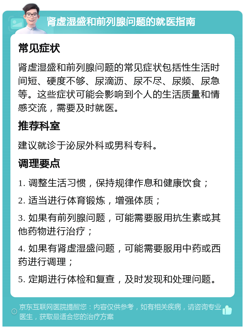 肾虚湿盛和前列腺问题的就医指南 常见症状 肾虚湿盛和前列腺问题的常见症状包括性生活时间短、硬度不够、尿滴沥、尿不尽、尿频、尿急等。这些症状可能会影响到个人的生活质量和情感交流，需要及时就医。 推荐科室 建议就诊于泌尿外科或男科专科。 调理要点 1. 调整生活习惯，保持规律作息和健康饮食； 2. 适当进行体育锻炼，增强体质； 3. 如果有前列腺问题，可能需要服用抗生素或其他药物进行治疗； 4. 如果有肾虚湿盛问题，可能需要服用中药或西药进行调理； 5. 定期进行体检和复查，及时发现和处理问题。