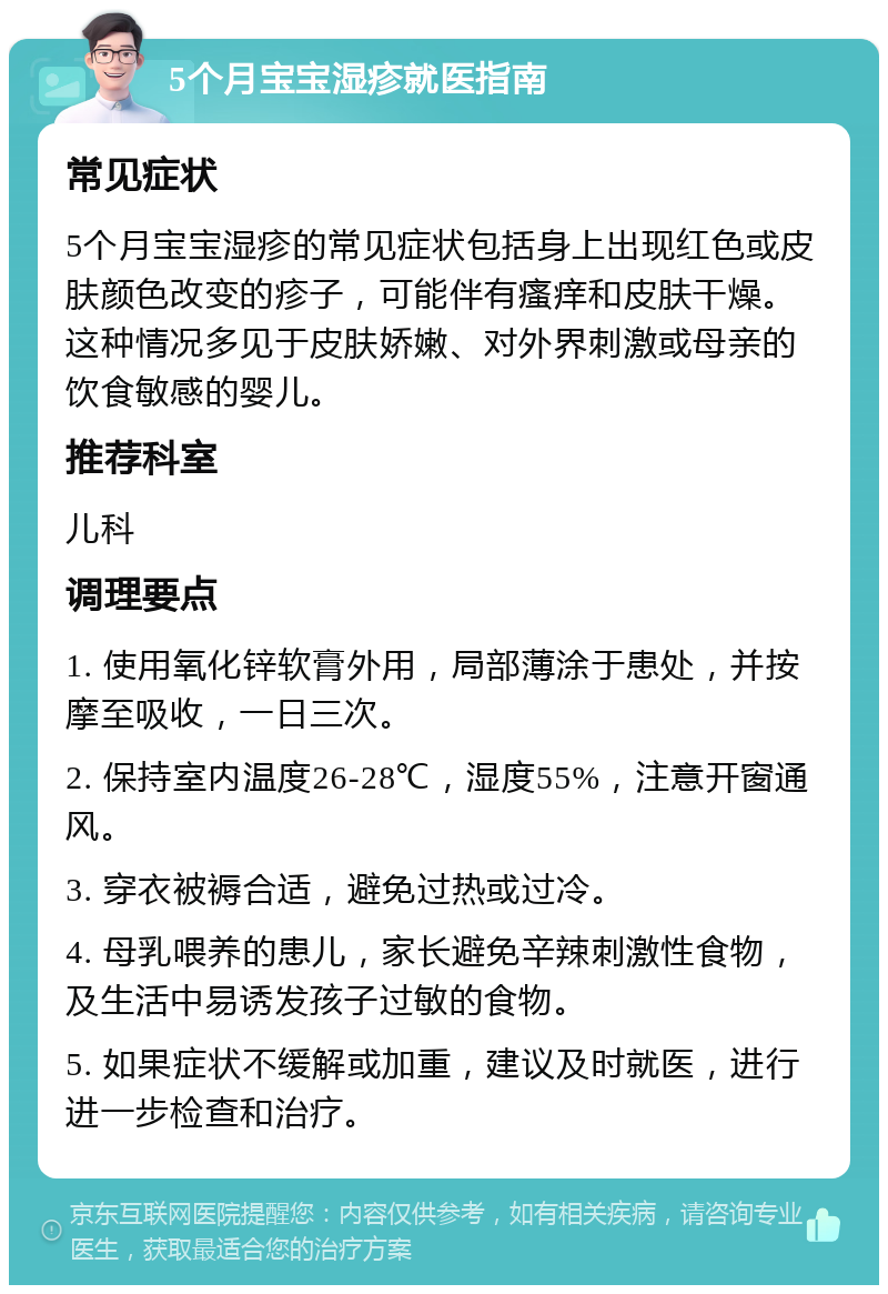 5个月宝宝湿疹就医指南 常见症状 5个月宝宝湿疹的常见症状包括身上出现红色或皮肤颜色改变的疹子，可能伴有瘙痒和皮肤干燥。这种情况多见于皮肤娇嫩、对外界刺激或母亲的饮食敏感的婴儿。 推荐科室 儿科 调理要点 1. 使用氧化锌软膏外用，局部薄涂于患处，并按摩至吸收，一日三次。 2. 保持室内温度26-28℃，湿度55%，注意开窗通风。 3. 穿衣被褥合适，避免过热或过冷。 4. 母乳喂养的患儿，家长避免辛辣刺激性食物，及生活中易诱发孩子过敏的食物。 5. 如果症状不缓解或加重，建议及时就医，进行进一步检查和治疗。