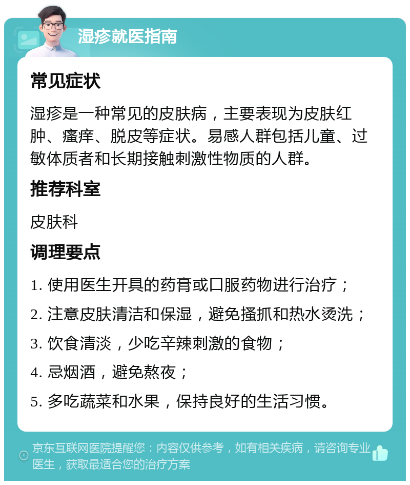 湿疹就医指南 常见症状 湿疹是一种常见的皮肤病，主要表现为皮肤红肿、瘙痒、脱皮等症状。易感人群包括儿童、过敏体质者和长期接触刺激性物质的人群。 推荐科室 皮肤科 调理要点 1. 使用医生开具的药膏或口服药物进行治疗； 2. 注意皮肤清洁和保湿，避免搔抓和热水烫洗； 3. 饮食清淡，少吃辛辣刺激的食物； 4. 忌烟酒，避免熬夜； 5. 多吃蔬菜和水果，保持良好的生活习惯。