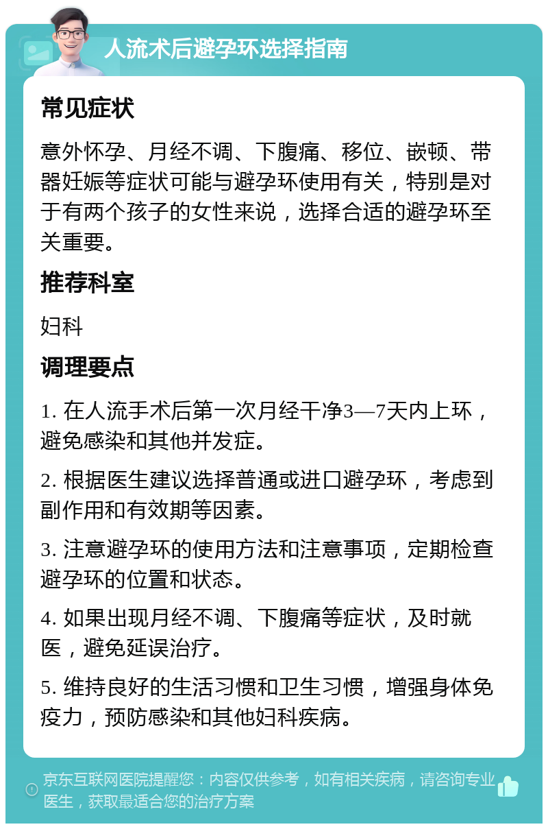 人流术后避孕环选择指南 常见症状 意外怀孕、月经不调、下腹痛、移位、嵌顿、带器妊娠等症状可能与避孕环使用有关，特别是对于有两个孩子的女性来说，选择合适的避孕环至关重要。 推荐科室 妇科 调理要点 1. 在人流手术后第一次月经干净3—7天内上环，避免感染和其他并发症。 2. 根据医生建议选择普通或进口避孕环，考虑到副作用和有效期等因素。 3. 注意避孕环的使用方法和注意事项，定期检查避孕环的位置和状态。 4. 如果出现月经不调、下腹痛等症状，及时就医，避免延误治疗。 5. 维持良好的生活习惯和卫生习惯，增强身体免疫力，预防感染和其他妇科疾病。