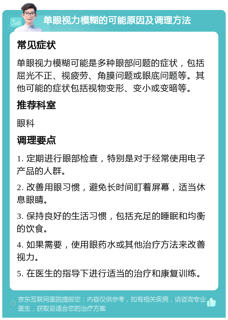 单眼视力模糊的可能原因及调理方法 常见症状 单眼视力模糊可能是多种眼部问题的症状，包括屈光不正、视疲劳、角膜问题或眼底问题等。其他可能的症状包括视物变形、变小或变暗等。 推荐科室 眼科 调理要点 1. 定期进行眼部检查，特别是对于经常使用电子产品的人群。 2. 改善用眼习惯，避免长时间盯着屏幕，适当休息眼睛。 3. 保持良好的生活习惯，包括充足的睡眠和均衡的饮食。 4. 如果需要，使用眼药水或其他治疗方法来改善视力。 5. 在医生的指导下进行适当的治疗和康复训练。