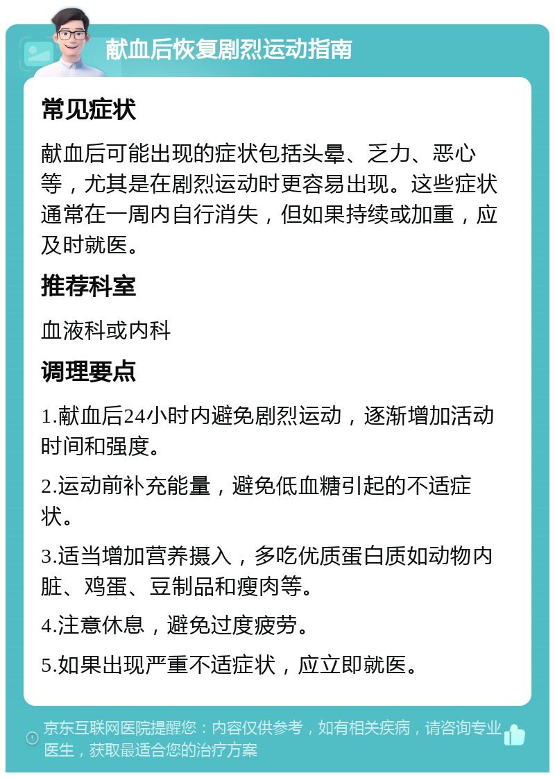 献血后恢复剧烈运动指南 常见症状 献血后可能出现的症状包括头晕、乏力、恶心等，尤其是在剧烈运动时更容易出现。这些症状通常在一周内自行消失，但如果持续或加重，应及时就医。 推荐科室 血液科或内科 调理要点 1.献血后24小时内避免剧烈运动，逐渐增加活动时间和强度。 2.运动前补充能量，避免低血糖引起的不适症状。 3.适当增加营养摄入，多吃优质蛋白质如动物内脏、鸡蛋、豆制品和瘦肉等。 4.注意休息，避免过度疲劳。 5.如果出现严重不适症状，应立即就医。