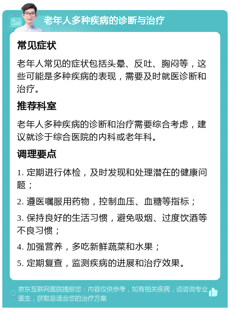 老年人多种疾病的诊断与治疗 常见症状 老年人常见的症状包括头晕、反吐、胸闷等，这些可能是多种疾病的表现，需要及时就医诊断和治疗。 推荐科室 老年人多种疾病的诊断和治疗需要综合考虑，建议就诊于综合医院的内科或老年科。 调理要点 1. 定期进行体检，及时发现和处理潜在的健康问题； 2. 遵医嘱服用药物，控制血压、血糖等指标； 3. 保持良好的生活习惯，避免吸烟、过度饮酒等不良习惯； 4. 加强营养，多吃新鲜蔬菜和水果； 5. 定期复查，监测疾病的进展和治疗效果。