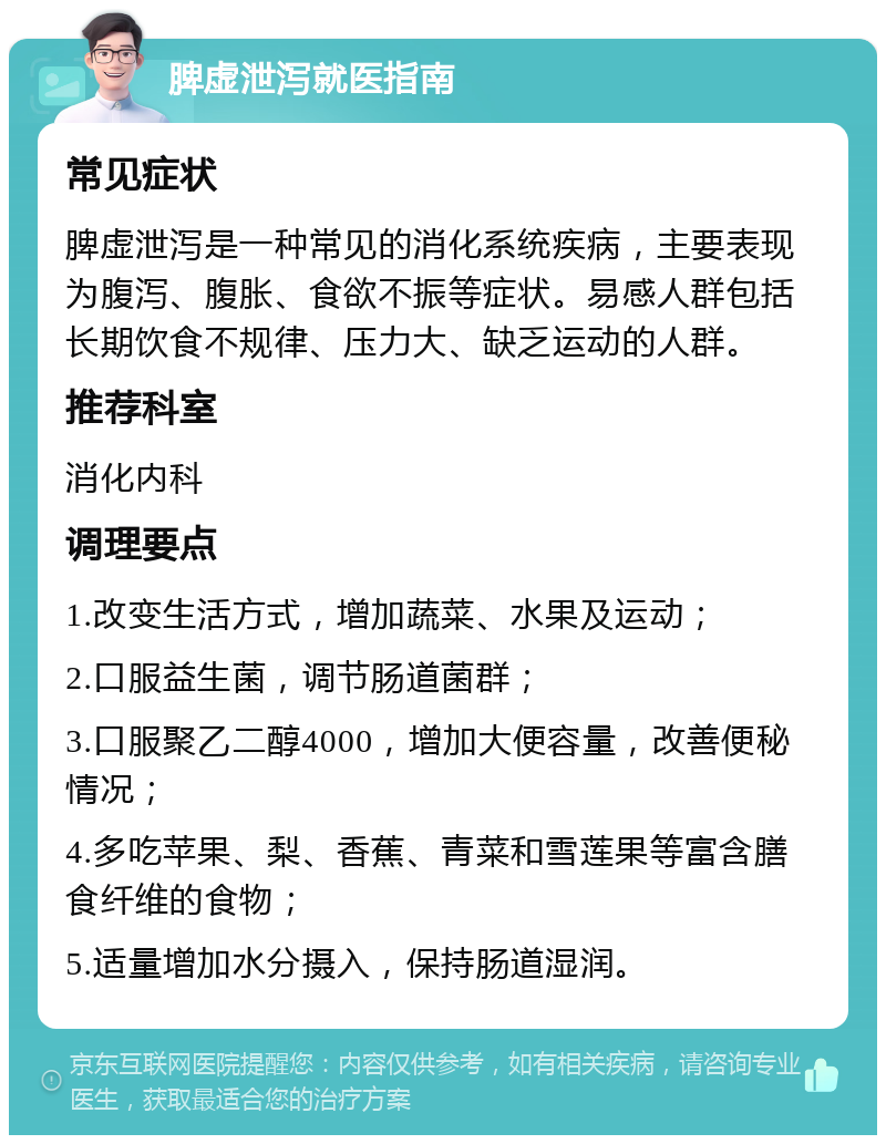 脾虚泄泻就医指南 常见症状 脾虚泄泻是一种常见的消化系统疾病，主要表现为腹泻、腹胀、食欲不振等症状。易感人群包括长期饮食不规律、压力大、缺乏运动的人群。 推荐科室 消化内科 调理要点 1.改变生活方式，增加蔬菜、水果及运动； 2.口服益生菌，调节肠道菌群； 3.口服聚乙二醇4000，增加大便容量，改善便秘情况； 4.多吃苹果、梨、香蕉、青菜和雪莲果等富含膳食纤维的食物； 5.适量增加水分摄入，保持肠道湿润。