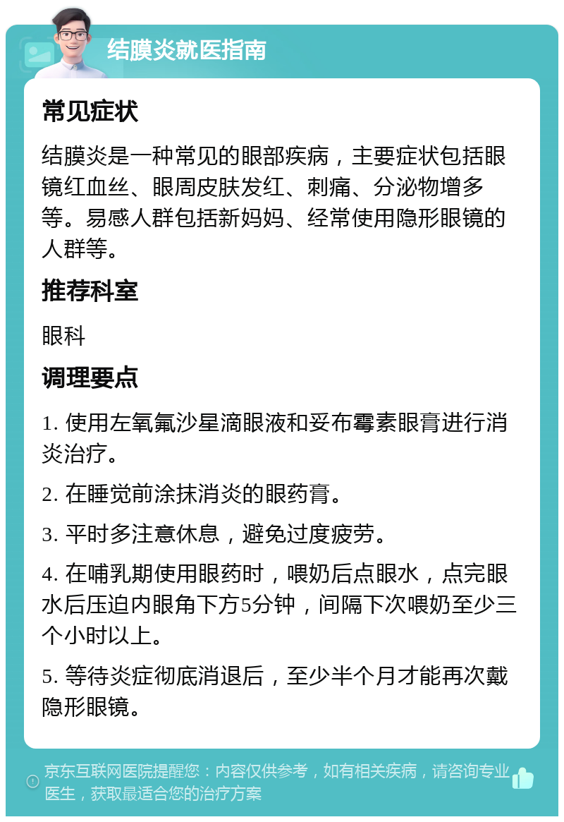 结膜炎就医指南 常见症状 结膜炎是一种常见的眼部疾病，主要症状包括眼镜红血丝、眼周皮肤发红、刺痛、分泌物增多等。易感人群包括新妈妈、经常使用隐形眼镜的人群等。 推荐科室 眼科 调理要点 1. 使用左氧氟沙星滴眼液和妥布霉素眼膏进行消炎治疗。 2. 在睡觉前涂抹消炎的眼药膏。 3. 平时多注意休息，避免过度疲劳。 4. 在哺乳期使用眼药时，喂奶后点眼水，点完眼水后压迫内眼角下方5分钟，间隔下次喂奶至少三个小时以上。 5. 等待炎症彻底消退后，至少半个月才能再次戴隐形眼镜。