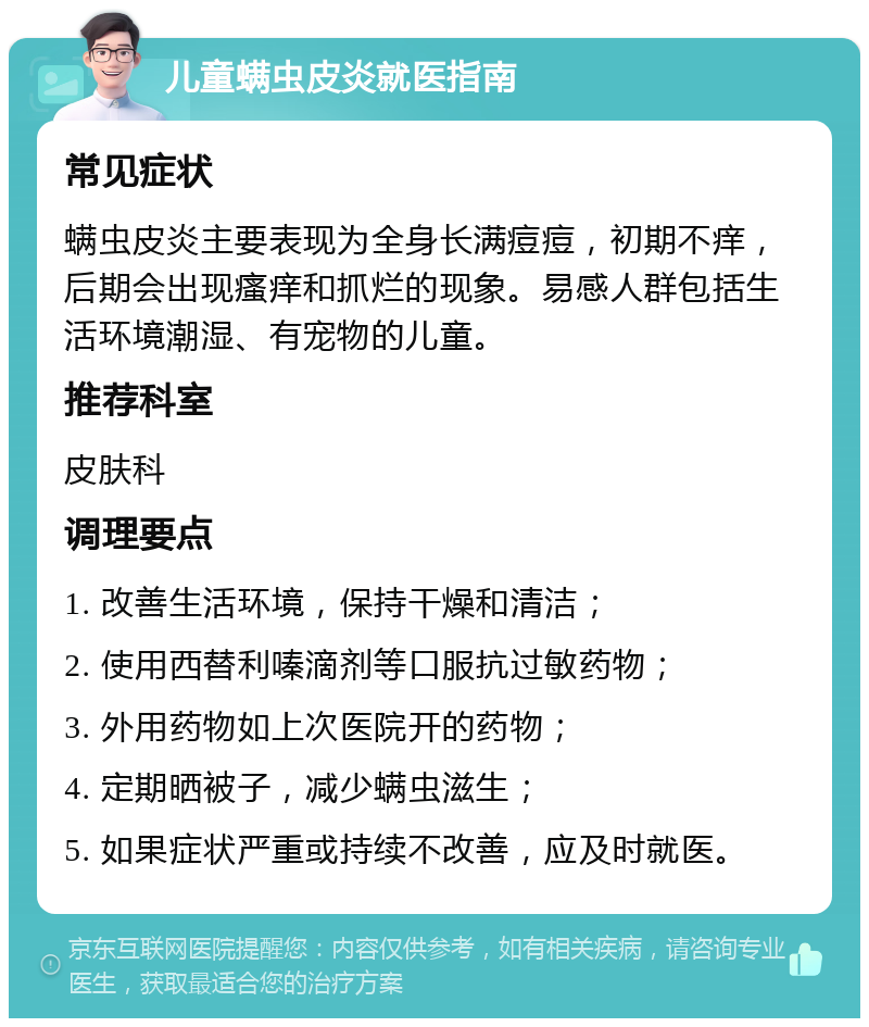 儿童螨虫皮炎就医指南 常见症状 螨虫皮炎主要表现为全身长满痘痘，初期不痒，后期会出现瘙痒和抓烂的现象。易感人群包括生活环境潮湿、有宠物的儿童。 推荐科室 皮肤科 调理要点 1. 改善生活环境，保持干燥和清洁； 2. 使用西替利嗪滴剂等口服抗过敏药物； 3. 外用药物如上次医院开的药物； 4. 定期晒被子，减少螨虫滋生； 5. 如果症状严重或持续不改善，应及时就医。