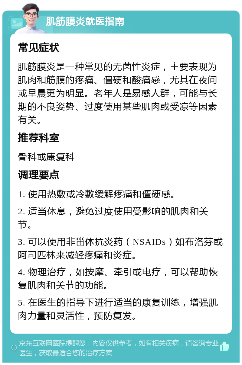 肌筋膜炎就医指南 常见症状 肌筋膜炎是一种常见的无菌性炎症，主要表现为肌肉和筋膜的疼痛、僵硬和酸痛感，尤其在夜间或早晨更为明显。老年人是易感人群，可能与长期的不良姿势、过度使用某些肌肉或受凉等因素有关。 推荐科室 骨科或康复科 调理要点 1. 使用热敷或冷敷缓解疼痛和僵硬感。 2. 适当休息，避免过度使用受影响的肌肉和关节。 3. 可以使用非甾体抗炎药（NSAIDs）如布洛芬或阿司匹林来减轻疼痛和炎症。 4. 物理治疗，如按摩、牵引或电疗，可以帮助恢复肌肉和关节的功能。 5. 在医生的指导下进行适当的康复训练，增强肌肉力量和灵活性，预防复发。