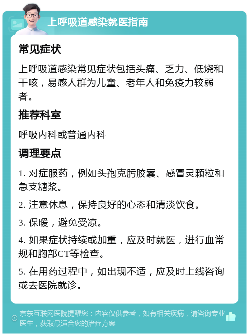 上呼吸道感染就医指南 常见症状 上呼吸道感染常见症状包括头痛、乏力、低烧和干咳，易感人群为儿童、老年人和免疫力较弱者。 推荐科室 呼吸内科或普通内科 调理要点 1. 对症服药，例如头孢克肟胶囊、感冒灵颗粒和急支糖浆。 2. 注意休息，保持良好的心态和清淡饮食。 3. 保暖，避免受凉。 4. 如果症状持续或加重，应及时就医，进行血常规和胸部CT等检查。 5. 在用药过程中，如出现不适，应及时上线咨询或去医院就诊。