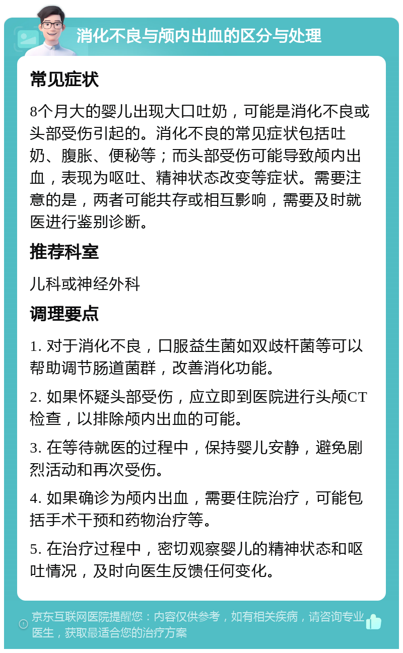 消化不良与颅内出血的区分与处理 常见症状 8个月大的婴儿出现大口吐奶，可能是消化不良或头部受伤引起的。消化不良的常见症状包括吐奶、腹胀、便秘等；而头部受伤可能导致颅内出血，表现为呕吐、精神状态改变等症状。需要注意的是，两者可能共存或相互影响，需要及时就医进行鉴别诊断。 推荐科室 儿科或神经外科 调理要点 1. 对于消化不良，口服益生菌如双歧杆菌等可以帮助调节肠道菌群，改善消化功能。 2. 如果怀疑头部受伤，应立即到医院进行头颅CT检查，以排除颅内出血的可能。 3. 在等待就医的过程中，保持婴儿安静，避免剧烈活动和再次受伤。 4. 如果确诊为颅内出血，需要住院治疗，可能包括手术干预和药物治疗等。 5. 在治疗过程中，密切观察婴儿的精神状态和呕吐情况，及时向医生反馈任何变化。