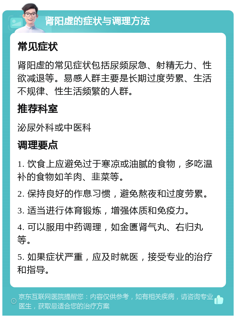 肾阳虚的症状与调理方法 常见症状 肾阳虚的常见症状包括尿频尿急、射精无力、性欲减退等。易感人群主要是长期过度劳累、生活不规律、性生活频繁的人群。 推荐科室 泌尿外科或中医科 调理要点 1. 饮食上应避免过于寒凉或油腻的食物，多吃温补的食物如羊肉、韭菜等。 2. 保持良好的作息习惯，避免熬夜和过度劳累。 3. 适当进行体育锻炼，增强体质和免疫力。 4. 可以服用中药调理，如金匮肾气丸、右归丸等。 5. 如果症状严重，应及时就医，接受专业的治疗和指导。