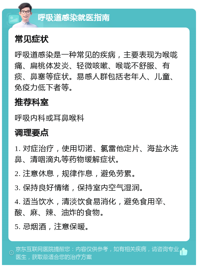 呼吸道感染就医指南 常见症状 呼吸道感染是一种常见的疾病，主要表现为喉咙痛、扁桃体发炎、轻微咳嗽、喉咙不舒服、有痰、鼻塞等症状。易感人群包括老年人、儿童、免疫力低下者等。 推荐科室 呼吸内科或耳鼻喉科 调理要点 1. 对症治疗，使用切诺、氯雷他定片、海盐水洗鼻、清咽滴丸等药物缓解症状。 2. 注意休息，规律作息，避免劳累。 3. 保持良好情绪，保持室内空气湿润。 4. 适当饮水，清淡饮食易消化，避免食用辛、酸、麻、辣、油炸的食物。 5. 忌烟酒，注意保暖。