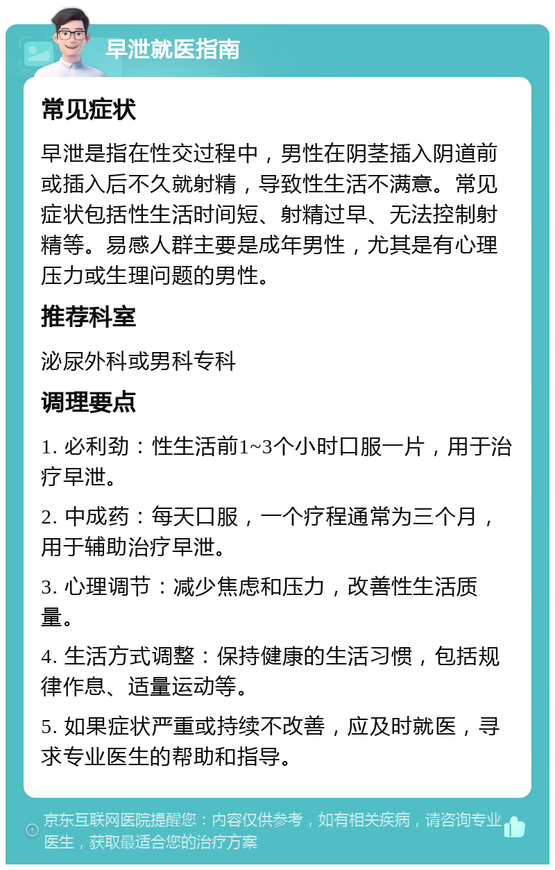 早泄就医指南 常见症状 早泄是指在性交过程中，男性在阴茎插入阴道前或插入后不久就射精，导致性生活不满意。常见症状包括性生活时间短、射精过早、无法控制射精等。易感人群主要是成年男性，尤其是有心理压力或生理问题的男性。 推荐科室 泌尿外科或男科专科 调理要点 1. 必利劲：性生活前1~3个小时口服一片，用于治疗早泄。 2. 中成药：每天口服，一个疗程通常为三个月，用于辅助治疗早泄。 3. 心理调节：减少焦虑和压力，改善性生活质量。 4. 生活方式调整：保持健康的生活习惯，包括规律作息、适量运动等。 5. 如果症状严重或持续不改善，应及时就医，寻求专业医生的帮助和指导。