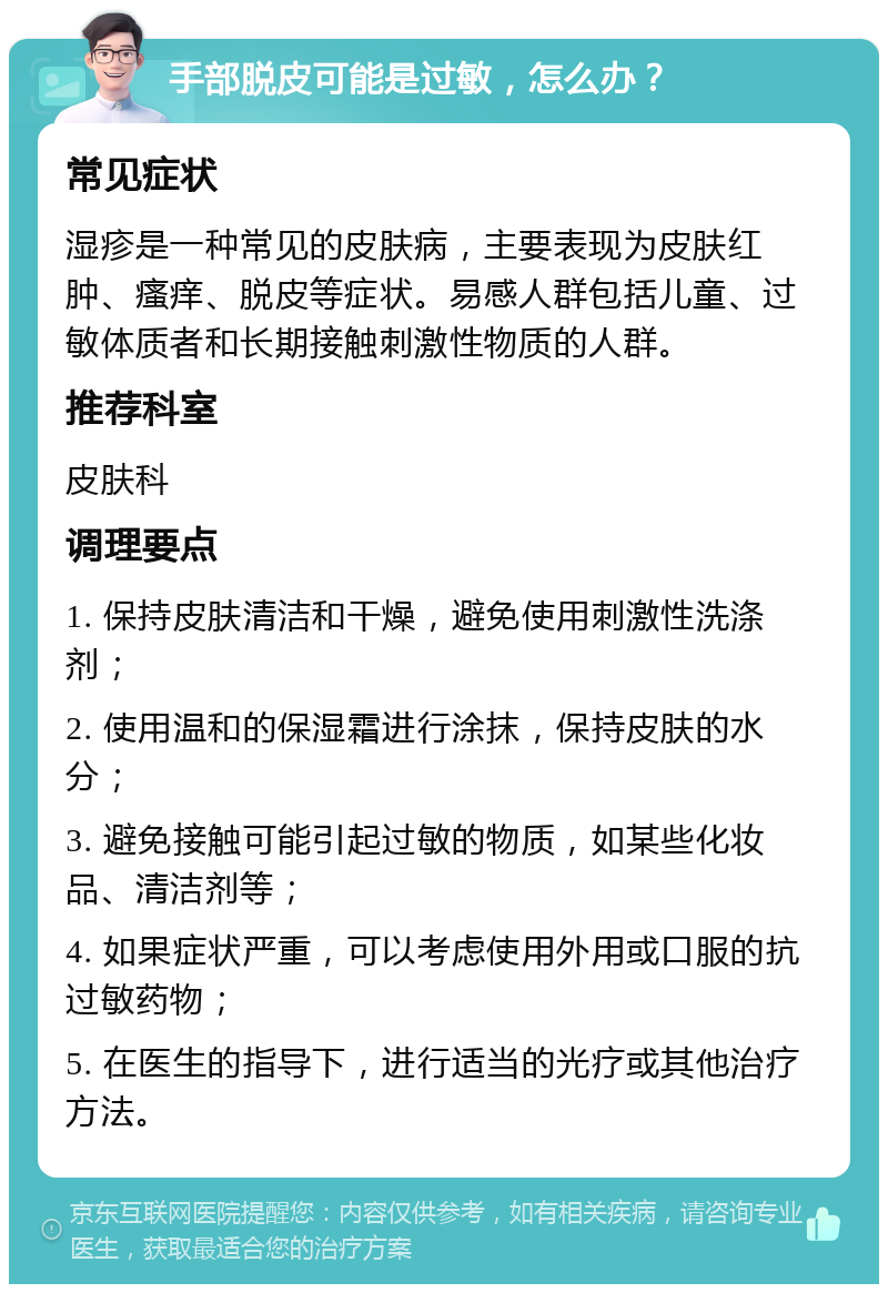 手部脱皮可能是过敏，怎么办？ 常见症状 湿疹是一种常见的皮肤病，主要表现为皮肤红肿、瘙痒、脱皮等症状。易感人群包括儿童、过敏体质者和长期接触刺激性物质的人群。 推荐科室 皮肤科 调理要点 1. 保持皮肤清洁和干燥，避免使用刺激性洗涤剂； 2. 使用温和的保湿霜进行涂抹，保持皮肤的水分； 3. 避免接触可能引起过敏的物质，如某些化妆品、清洁剂等； 4. 如果症状严重，可以考虑使用外用或口服的抗过敏药物； 5. 在医生的指导下，进行适当的光疗或其他治疗方法。