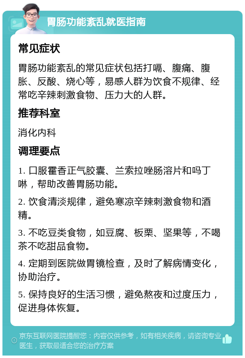 胃肠功能紊乱就医指南 常见症状 胃肠功能紊乱的常见症状包括打嗝、腹痛、腹胀、反酸、烧心等，易感人群为饮食不规律、经常吃辛辣刺激食物、压力大的人群。 推荐科室 消化内科 调理要点 1. 口服霍香正气胶囊、兰索拉唑肠溶片和吗丁啉，帮助改善胃肠功能。 2. 饮食清淡规律，避免寒凉辛辣刺激食物和酒精。 3. 不吃豆类食物，如豆腐、板栗、坚果等，不喝茶不吃甜品食物。 4. 定期到医院做胃镜检查，及时了解病情变化，协助治疗。 5. 保持良好的生活习惯，避免熬夜和过度压力，促进身体恢复。