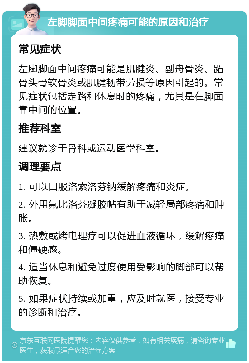 左脚脚面中间疼痛可能的原因和治疗 常见症状 左脚脚面中间疼痛可能是肌腱炎、副舟骨炎、跖骨头骨软骨炎或肌腱韧带劳损等原因引起的。常见症状包括走路和休息时的疼痛，尤其是在脚面靠中间的位置。 推荐科室 建议就诊于骨科或运动医学科室。 调理要点 1. 可以口服洛索洛芬钠缓解疼痛和炎症。 2. 外用氟比洛芬凝胶帖有助于减轻局部疼痛和肿胀。 3. 热敷或烤电理疗可以促进血液循环，缓解疼痛和僵硬感。 4. 适当休息和避免过度使用受影响的脚部可以帮助恢复。 5. 如果症状持续或加重，应及时就医，接受专业的诊断和治疗。