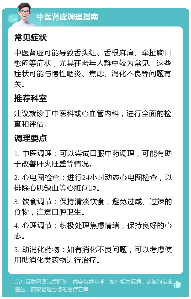 中医肾虚调理指南 常见症状 中医肾虚可能导致舌头红、舌根麻痛、牵扯胸口憋闷等症状，尤其在老年人群中较为常见。这些症状可能与慢性咽炎、焦虑、消化不良等问题有关。 推荐科室 建议就诊于中医科或心血管内科，进行全面的检查和评估。 调理要点 1. 中医调理：可以尝试口服中药调理，可能有助于改善肝火旺盛等情况。 2. 心电图检查：进行24小时动态心电图检查，以排除心肌缺血等心脏问题。 3. 饮食调节：保持清淡饮食，避免过咸、过辣的食物，注意口腔卫生。 4. 心理调节：积极处理焦虑情绪，保持良好的心态。 5. 助消化药物：如有消化不良问题，可以考虑使用助消化类药物进行治疗。