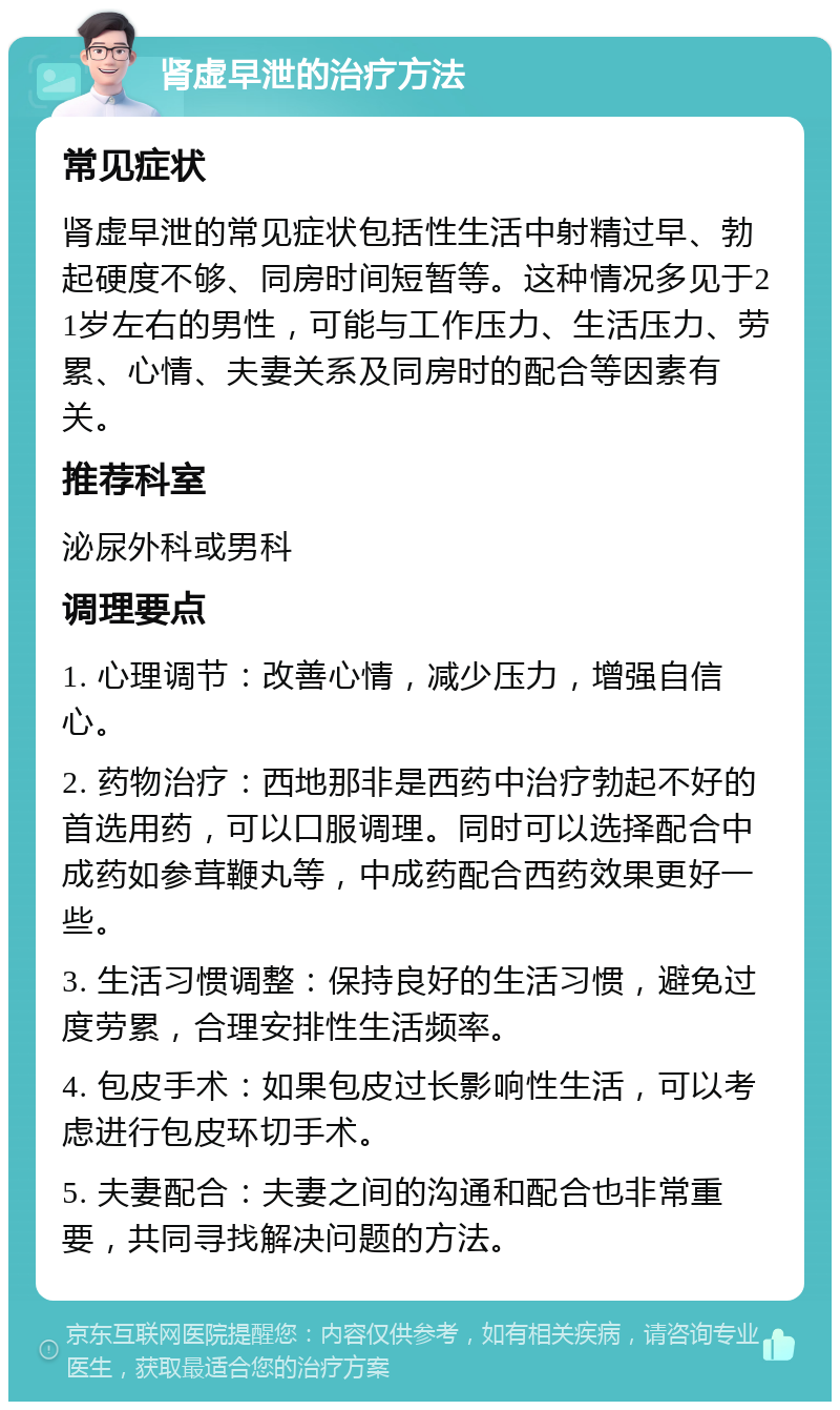 肾虚早泄的治疗方法 常见症状 肾虚早泄的常见症状包括性生活中射精过早、勃起硬度不够、同房时间短暂等。这种情况多见于21岁左右的男性，可能与工作压力、生活压力、劳累、心情、夫妻关系及同房时的配合等因素有关。 推荐科室 泌尿外科或男科 调理要点 1. 心理调节：改善心情，减少压力，增强自信心。 2. 药物治疗：西地那非是西药中治疗勃起不好的首选用药，可以口服调理。同时可以选择配合中成药如参茸鞭丸等，中成药配合西药效果更好一些。 3. 生活习惯调整：保持良好的生活习惯，避免过度劳累，合理安排性生活频率。 4. 包皮手术：如果包皮过长影响性生活，可以考虑进行包皮环切手术。 5. 夫妻配合：夫妻之间的沟通和配合也非常重要，共同寻找解决问题的方法。