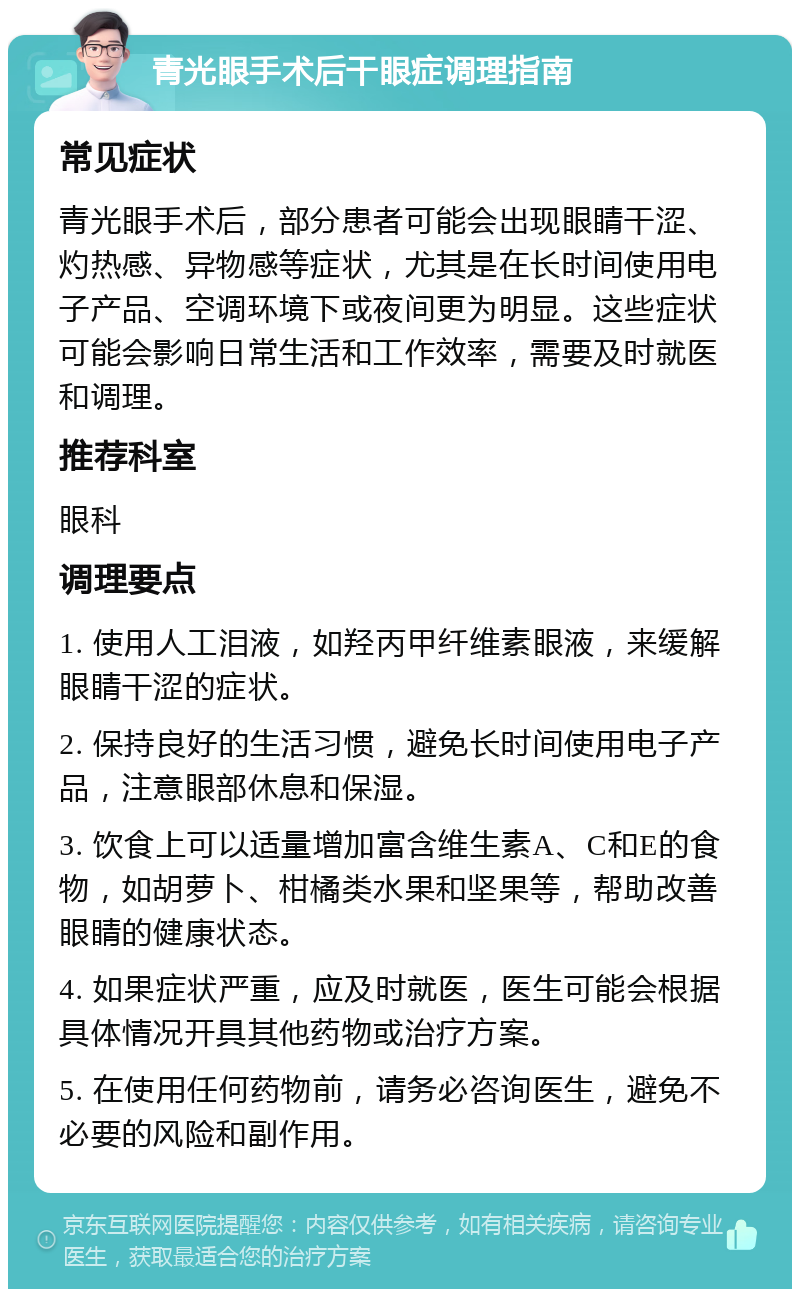 青光眼手术后干眼症调理指南 常见症状 青光眼手术后，部分患者可能会出现眼睛干涩、灼热感、异物感等症状，尤其是在长时间使用电子产品、空调环境下或夜间更为明显。这些症状可能会影响日常生活和工作效率，需要及时就医和调理。 推荐科室 眼科 调理要点 1. 使用人工泪液，如羟丙甲纤维素眼液，来缓解眼睛干涩的症状。 2. 保持良好的生活习惯，避免长时间使用电子产品，注意眼部休息和保湿。 3. 饮食上可以适量增加富含维生素A、C和E的食物，如胡萝卜、柑橘类水果和坚果等，帮助改善眼睛的健康状态。 4. 如果症状严重，应及时就医，医生可能会根据具体情况开具其他药物或治疗方案。 5. 在使用任何药物前，请务必咨询医生，避免不必要的风险和副作用。