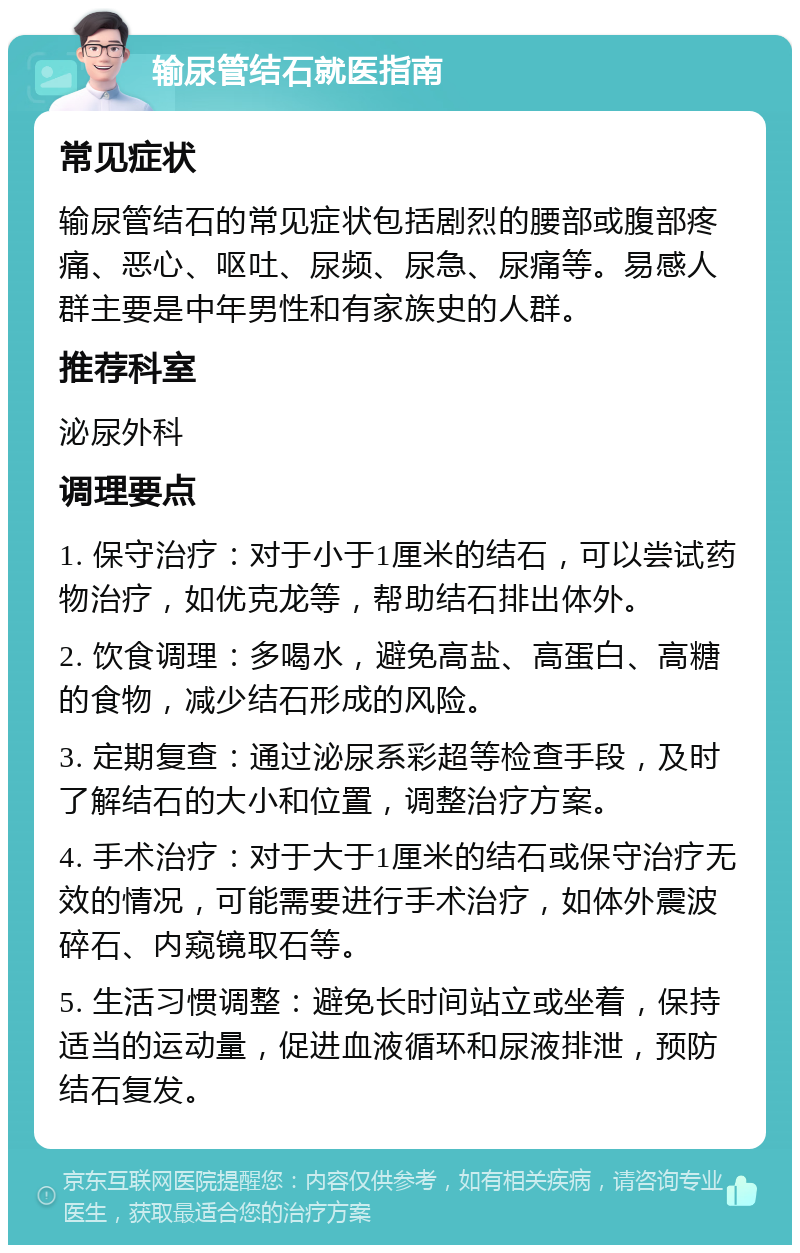 输尿管结石就医指南 常见症状 输尿管结石的常见症状包括剧烈的腰部或腹部疼痛、恶心、呕吐、尿频、尿急、尿痛等。易感人群主要是中年男性和有家族史的人群。 推荐科室 泌尿外科 调理要点 1. 保守治疗：对于小于1厘米的结石，可以尝试药物治疗，如优克龙等，帮助结石排出体外。 2. 饮食调理：多喝水，避免高盐、高蛋白、高糖的食物，减少结石形成的风险。 3. 定期复查：通过泌尿系彩超等检查手段，及时了解结石的大小和位置，调整治疗方案。 4. 手术治疗：对于大于1厘米的结石或保守治疗无效的情况，可能需要进行手术治疗，如体外震波碎石、内窥镜取石等。 5. 生活习惯调整：避免长时间站立或坐着，保持适当的运动量，促进血液循环和尿液排泄，预防结石复发。