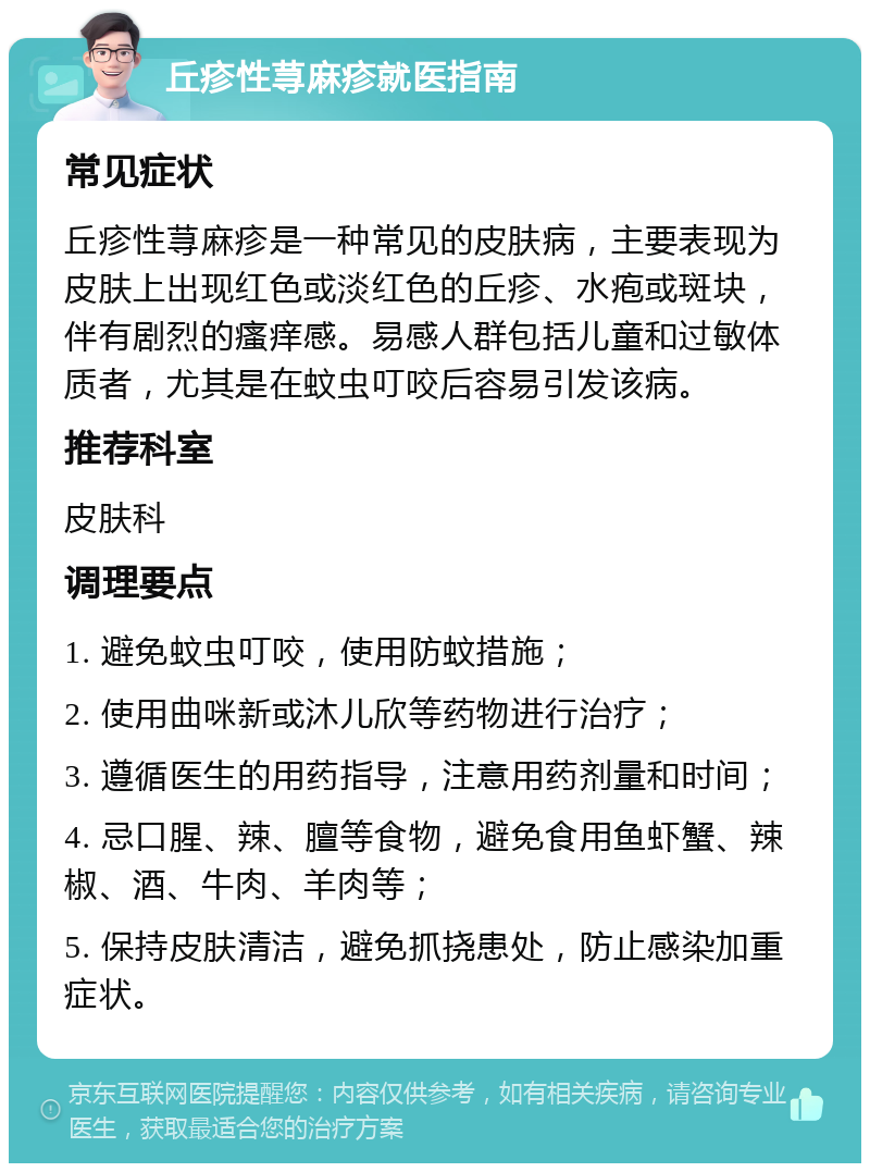 丘疹性荨麻疹就医指南 常见症状 丘疹性荨麻疹是一种常见的皮肤病，主要表现为皮肤上出现红色或淡红色的丘疹、水疱或斑块，伴有剧烈的瘙痒感。易感人群包括儿童和过敏体质者，尤其是在蚊虫叮咬后容易引发该病。 推荐科室 皮肤科 调理要点 1. 避免蚊虫叮咬，使用防蚊措施； 2. 使用曲咪新或沐儿欣等药物进行治疗； 3. 遵循医生的用药指导，注意用药剂量和时间； 4. 忌口腥、辣、膻等食物，避免食用鱼虾蟹、辣椒、酒、牛肉、羊肉等； 5. 保持皮肤清洁，避免抓挠患处，防止感染加重症状。