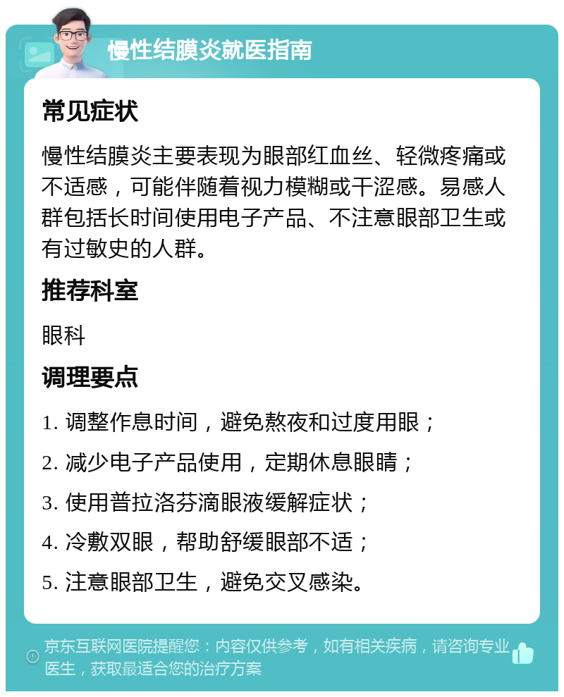 慢性结膜炎就医指南 常见症状 慢性结膜炎主要表现为眼部红血丝、轻微疼痛或不适感，可能伴随着视力模糊或干涩感。易感人群包括长时间使用电子产品、不注意眼部卫生或有过敏史的人群。 推荐科室 眼科 调理要点 1. 调整作息时间，避免熬夜和过度用眼； 2. 减少电子产品使用，定期休息眼睛； 3. 使用普拉洛芬滴眼液缓解症状； 4. 冷敷双眼，帮助舒缓眼部不适； 5. 注意眼部卫生，避免交叉感染。