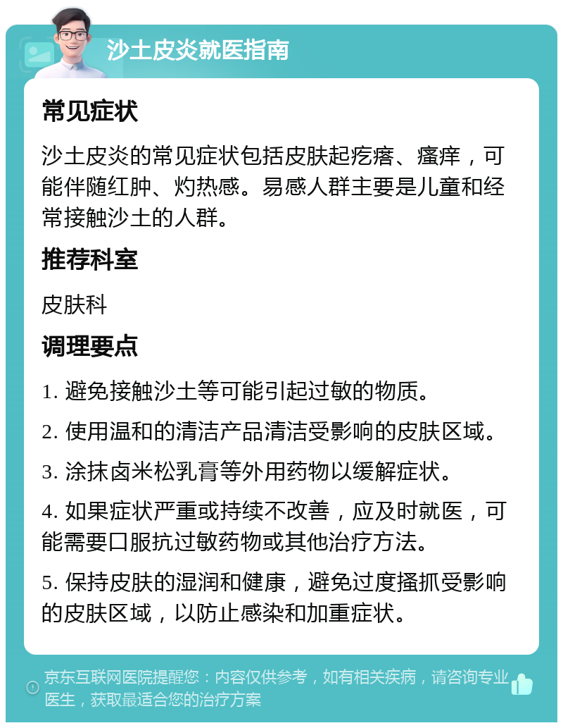 沙土皮炎就医指南 常见症状 沙土皮炎的常见症状包括皮肤起疙瘩、瘙痒，可能伴随红肿、灼热感。易感人群主要是儿童和经常接触沙土的人群。 推荐科室 皮肤科 调理要点 1. 避免接触沙土等可能引起过敏的物质。 2. 使用温和的清洁产品清洁受影响的皮肤区域。 3. 涂抹卤米松乳膏等外用药物以缓解症状。 4. 如果症状严重或持续不改善，应及时就医，可能需要口服抗过敏药物或其他治疗方法。 5. 保持皮肤的湿润和健康，避免过度搔抓受影响的皮肤区域，以防止感染和加重症状。