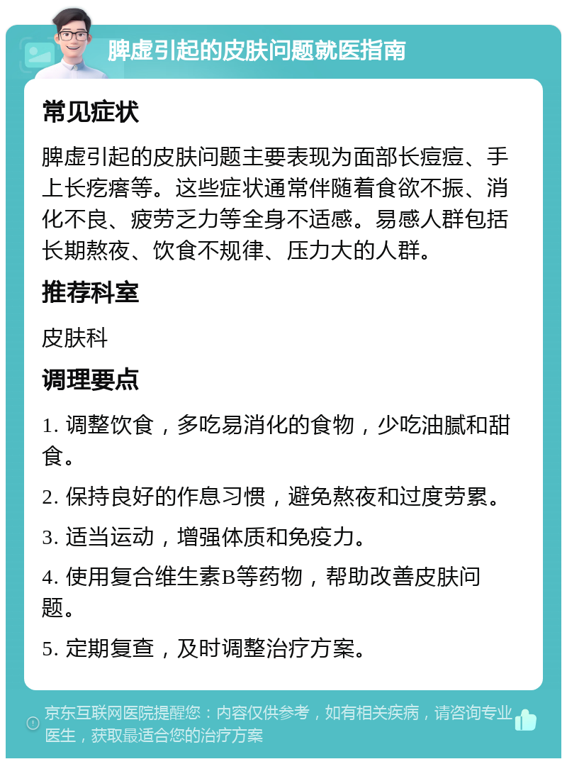 脾虚引起的皮肤问题就医指南 常见症状 脾虚引起的皮肤问题主要表现为面部长痘痘、手上长疙瘩等。这些症状通常伴随着食欲不振、消化不良、疲劳乏力等全身不适感。易感人群包括长期熬夜、饮食不规律、压力大的人群。 推荐科室 皮肤科 调理要点 1. 调整饮食，多吃易消化的食物，少吃油腻和甜食。 2. 保持良好的作息习惯，避免熬夜和过度劳累。 3. 适当运动，增强体质和免疫力。 4. 使用复合维生素B等药物，帮助改善皮肤问题。 5. 定期复查，及时调整治疗方案。