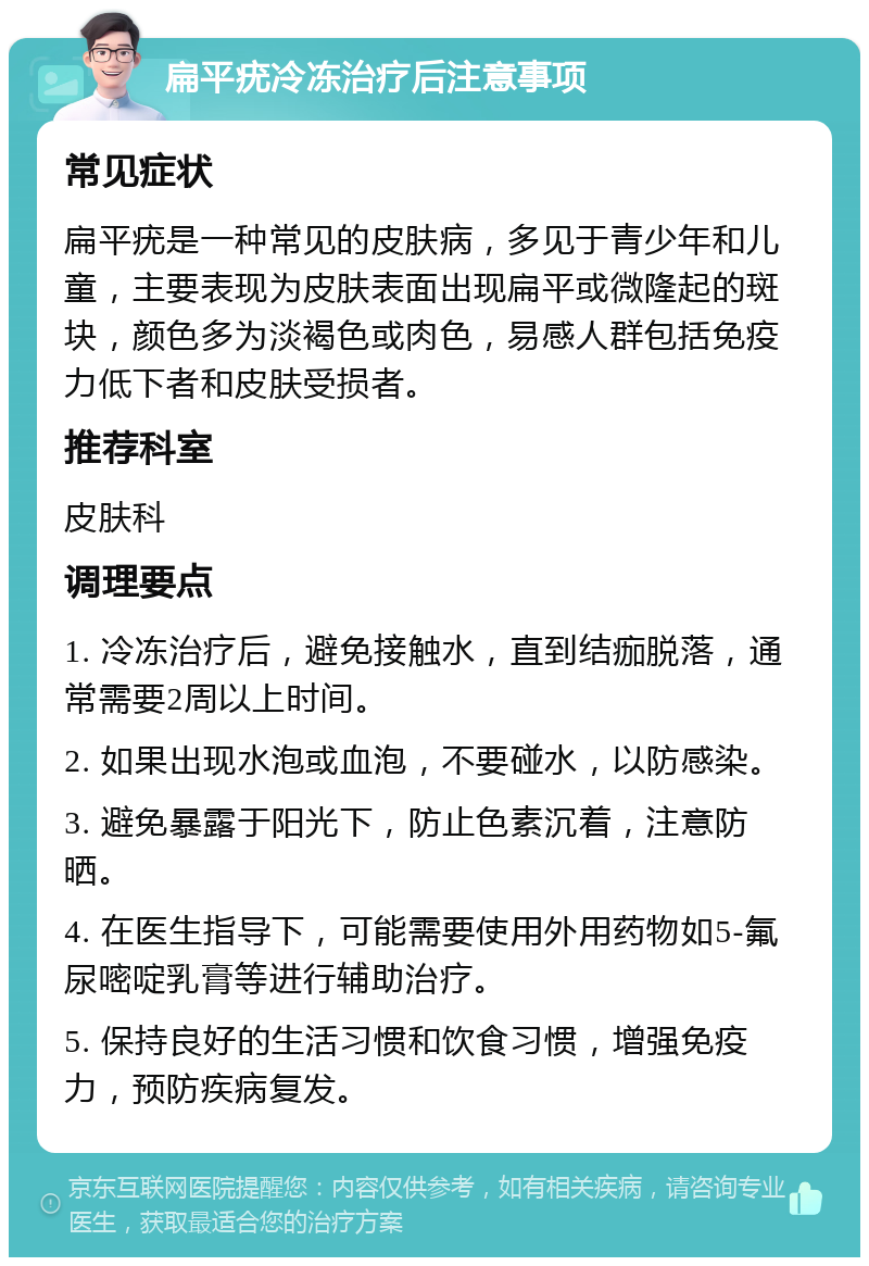 扁平疣冷冻治疗后注意事项 常见症状 扁平疣是一种常见的皮肤病，多见于青少年和儿童，主要表现为皮肤表面出现扁平或微隆起的斑块，颜色多为淡褐色或肉色，易感人群包括免疫力低下者和皮肤受损者。 推荐科室 皮肤科 调理要点 1. 冷冻治疗后，避免接触水，直到结痂脱落，通常需要2周以上时间。 2. 如果出现水泡或血泡，不要碰水，以防感染。 3. 避免暴露于阳光下，防止色素沉着，注意防晒。 4. 在医生指导下，可能需要使用外用药物如5-氟尿嘧啶乳膏等进行辅助治疗。 5. 保持良好的生活习惯和饮食习惯，增强免疫力，预防疾病复发。