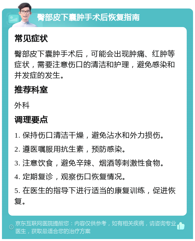 臀部皮下囊肿手术后恢复指南 常见症状 臀部皮下囊肿手术后，可能会出现肿痛、红肿等症状，需要注意伤口的清洁和护理，避免感染和并发症的发生。 推荐科室 外科 调理要点 1. 保持伤口清洁干燥，避免沾水和外力损伤。 2. 遵医嘱服用抗生素，预防感染。 3. 注意饮食，避免辛辣、烟酒等刺激性食物。 4. 定期复诊，观察伤口恢复情况。 5. 在医生的指导下进行适当的康复训练，促进恢复。