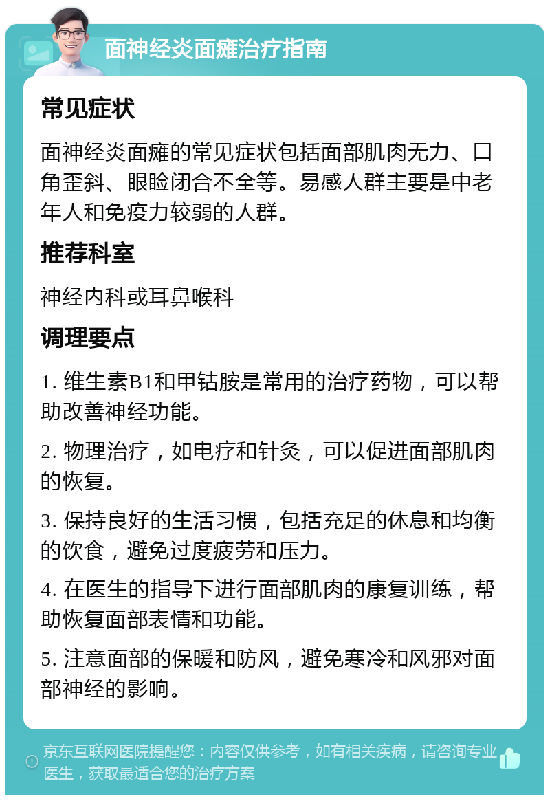 面神经炎面瘫治疗指南 常见症状 面神经炎面瘫的常见症状包括面部肌肉无力、口角歪斜、眼睑闭合不全等。易感人群主要是中老年人和免疫力较弱的人群。 推荐科室 神经内科或耳鼻喉科 调理要点 1. 维生素B1和甲钴胺是常用的治疗药物，可以帮助改善神经功能。 2. 物理治疗，如电疗和针灸，可以促进面部肌肉的恢复。 3. 保持良好的生活习惯，包括充足的休息和均衡的饮食，避免过度疲劳和压力。 4. 在医生的指导下进行面部肌肉的康复训练，帮助恢复面部表情和功能。 5. 注意面部的保暖和防风，避免寒冷和风邪对面部神经的影响。