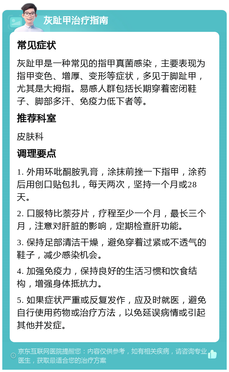 灰趾甲治疗指南 常见症状 灰趾甲是一种常见的指甲真菌感染，主要表现为指甲变色、增厚、变形等症状，多见于脚趾甲，尤其是大拇指。易感人群包括长期穿着密闭鞋子、脚部多汗、免疫力低下者等。 推荐科室 皮肤科 调理要点 1. 外用环吡酮胺乳膏，涂抹前挫一下指甲，涂药后用创口贴包扎，每天两次，坚持一个月或28天。 2. 口服特比萘芬片，疗程至少一个月，最长三个月，注意对肝脏的影响，定期检查肝功能。 3. 保持足部清洁干燥，避免穿着过紧或不透气的鞋子，减少感染机会。 4. 加强免疫力，保持良好的生活习惯和饮食结构，增强身体抵抗力。 5. 如果症状严重或反复发作，应及时就医，避免自行使用药物或治疗方法，以免延误病情或引起其他并发症。