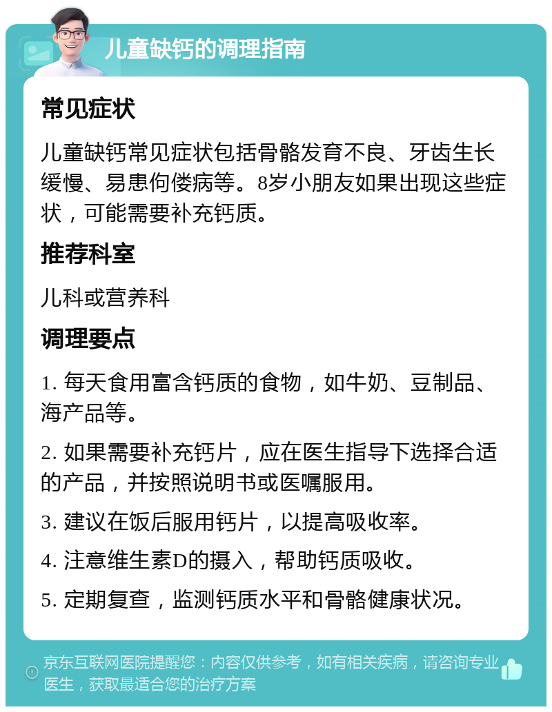 儿童缺钙的调理指南 常见症状 儿童缺钙常见症状包括骨骼发育不良、牙齿生长缓慢、易患佝偻病等。8岁小朋友如果出现这些症状，可能需要补充钙质。 推荐科室 儿科或营养科 调理要点 1. 每天食用富含钙质的食物，如牛奶、豆制品、海产品等。 2. 如果需要补充钙片，应在医生指导下选择合适的产品，并按照说明书或医嘱服用。 3. 建议在饭后服用钙片，以提高吸收率。 4. 注意维生素D的摄入，帮助钙质吸收。 5. 定期复查，监测钙质水平和骨骼健康状况。