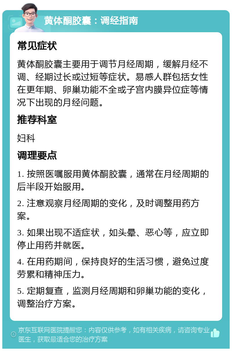 黄体酮胶囊：调经指南 常见症状 黄体酮胶囊主要用于调节月经周期，缓解月经不调、经期过长或过短等症状。易感人群包括女性在更年期、卵巢功能不全或子宫内膜异位症等情况下出现的月经问题。 推荐科室 妇科 调理要点 1. 按照医嘱服用黄体酮胶囊，通常在月经周期的后半段开始服用。 2. 注意观察月经周期的变化，及时调整用药方案。 3. 如果出现不适症状，如头晕、恶心等，应立即停止用药并就医。 4. 在用药期间，保持良好的生活习惯，避免过度劳累和精神压力。 5. 定期复查，监测月经周期和卵巢功能的变化，调整治疗方案。