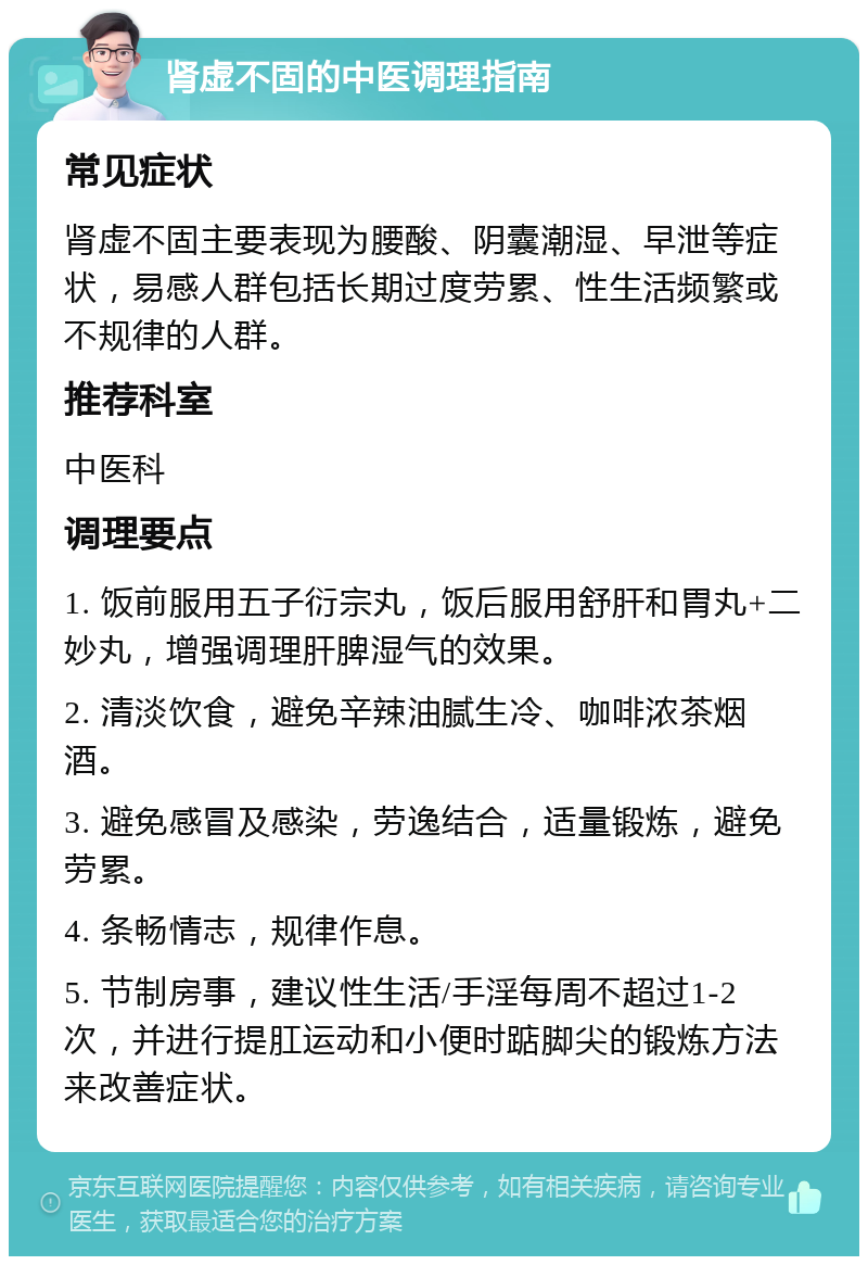 肾虚不固的中医调理指南 常见症状 肾虚不固主要表现为腰酸、阴囊潮湿、早泄等症状，易感人群包括长期过度劳累、性生活频繁或不规律的人群。 推荐科室 中医科 调理要点 1. 饭前服用五子衍宗丸，饭后服用舒肝和胃丸+二妙丸，增强调理肝脾湿气的效果。 2. 清淡饮食，避免辛辣油腻生冷、咖啡浓茶烟酒。 3. 避免感冒及感染，劳逸结合，适量锻炼，避免劳累。 4. 条畅情志，规律作息。 5. 节制房事，建议性生活/手淫每周不超过1-2次，并进行提肛运动和小便时踮脚尖的锻炼方法来改善症状。