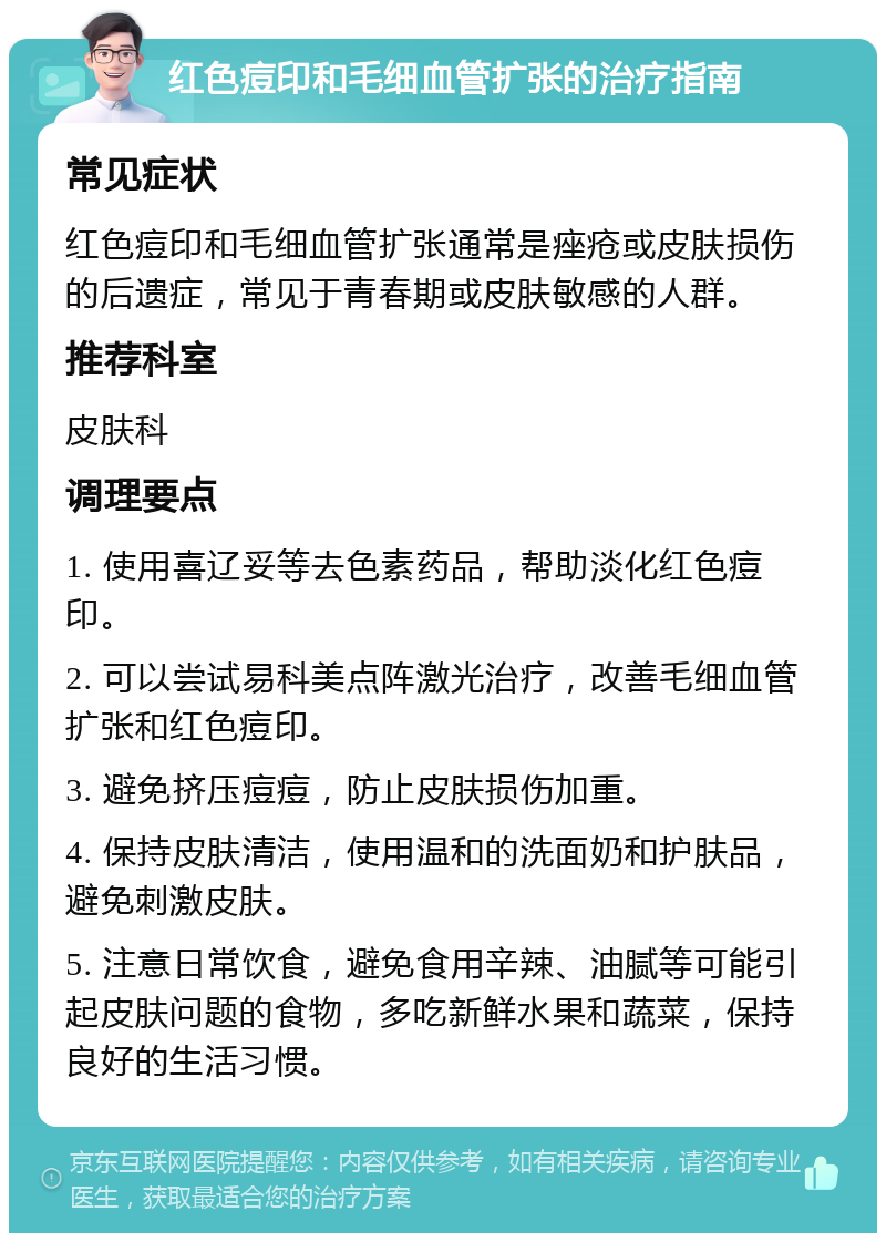 红色痘印和毛细血管扩张的治疗指南 常见症状 红色痘印和毛细血管扩张通常是痤疮或皮肤损伤的后遗症，常见于青春期或皮肤敏感的人群。 推荐科室 皮肤科 调理要点 1. 使用喜辽妥等去色素药品，帮助淡化红色痘印。 2. 可以尝试易科美点阵激光治疗，改善毛细血管扩张和红色痘印。 3. 避免挤压痘痘，防止皮肤损伤加重。 4. 保持皮肤清洁，使用温和的洗面奶和护肤品，避免刺激皮肤。 5. 注意日常饮食，避免食用辛辣、油腻等可能引起皮肤问题的食物，多吃新鲜水果和蔬菜，保持良好的生活习惯。