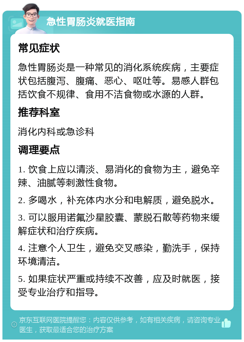 急性胃肠炎就医指南 常见症状 急性胃肠炎是一种常见的消化系统疾病，主要症状包括腹泻、腹痛、恶心、呕吐等。易感人群包括饮食不规律、食用不洁食物或水源的人群。 推荐科室 消化内科或急诊科 调理要点 1. 饮食上应以清淡、易消化的食物为主，避免辛辣、油腻等刺激性食物。 2. 多喝水，补充体内水分和电解质，避免脱水。 3. 可以服用诺氟沙星胶囊、蒙脱石散等药物来缓解症状和治疗疾病。 4. 注意个人卫生，避免交叉感染，勤洗手，保持环境清洁。 5. 如果症状严重或持续不改善，应及时就医，接受专业治疗和指导。