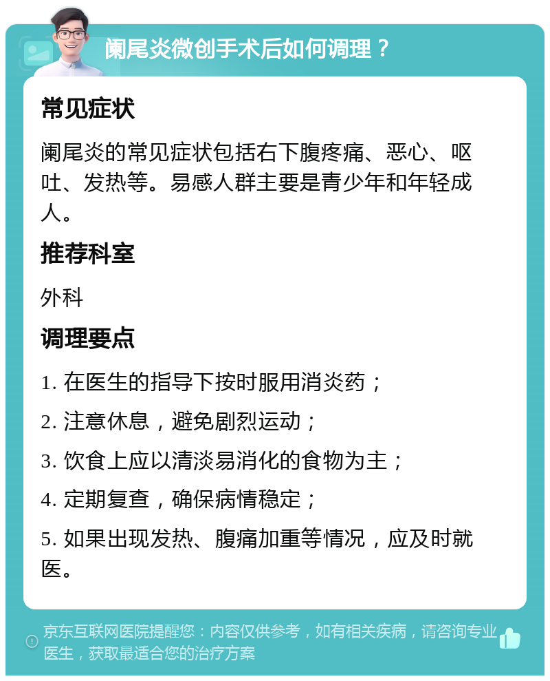 阑尾炎微创手术后如何调理？ 常见症状 阑尾炎的常见症状包括右下腹疼痛、恶心、呕吐、发热等。易感人群主要是青少年和年轻成人。 推荐科室 外科 调理要点 1. 在医生的指导下按时服用消炎药； 2. 注意休息，避免剧烈运动； 3. 饮食上应以清淡易消化的食物为主； 4. 定期复查，确保病情稳定； 5. 如果出现发热、腹痛加重等情况，应及时就医。