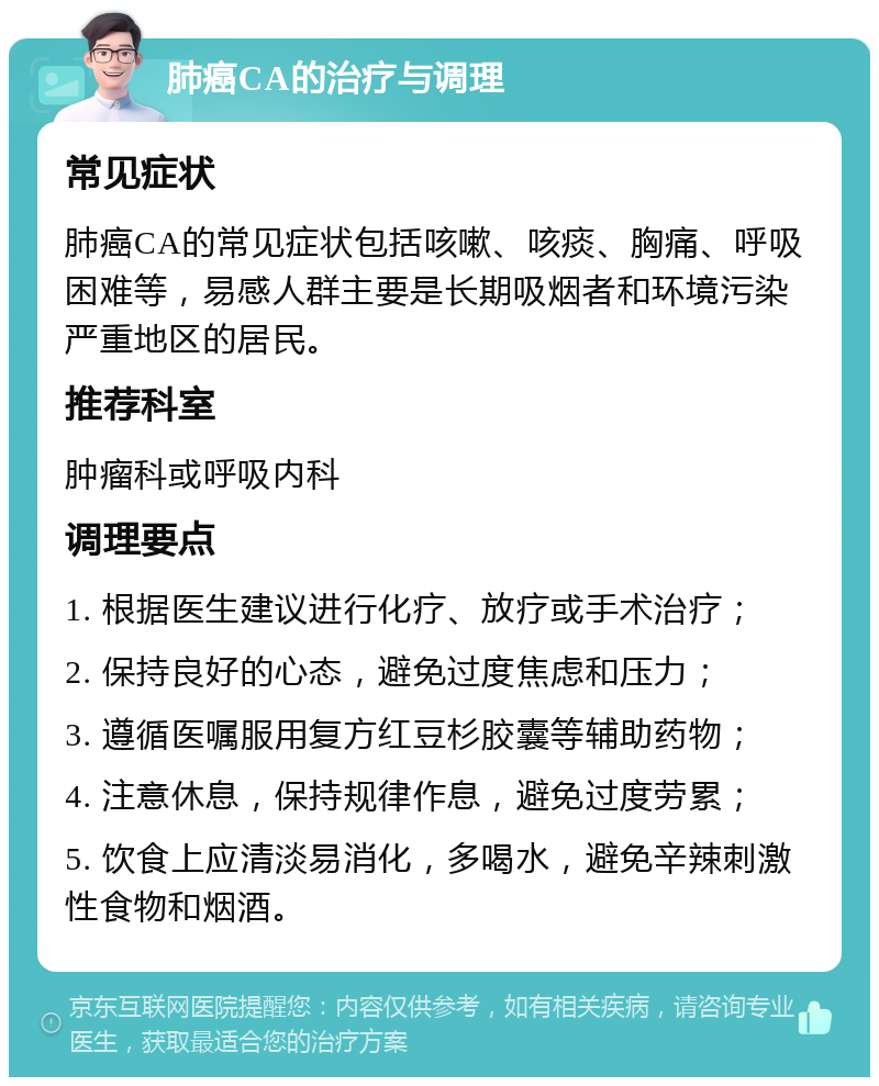 肺癌CA的治疗与调理 常见症状 肺癌CA的常见症状包括咳嗽、咳痰、胸痛、呼吸困难等，易感人群主要是长期吸烟者和环境污染严重地区的居民。 推荐科室 肿瘤科或呼吸内科 调理要点 1. 根据医生建议进行化疗、放疗或手术治疗； 2. 保持良好的心态，避免过度焦虑和压力； 3. 遵循医嘱服用复方红豆杉胶囊等辅助药物； 4. 注意休息，保持规律作息，避免过度劳累； 5. 饮食上应清淡易消化，多喝水，避免辛辣刺激性食物和烟酒。