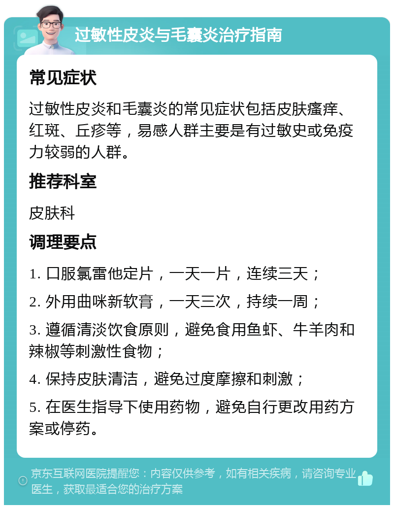 过敏性皮炎与毛囊炎治疗指南 常见症状 过敏性皮炎和毛囊炎的常见症状包括皮肤瘙痒、红斑、丘疹等，易感人群主要是有过敏史或免疫力较弱的人群。 推荐科室 皮肤科 调理要点 1. 口服氯雷他定片，一天一片，连续三天； 2. 外用曲咪新软膏，一天三次，持续一周； 3. 遵循清淡饮食原则，避免食用鱼虾、牛羊肉和辣椒等刺激性食物； 4. 保持皮肤清洁，避免过度摩擦和刺激； 5. 在医生指导下使用药物，避免自行更改用药方案或停药。