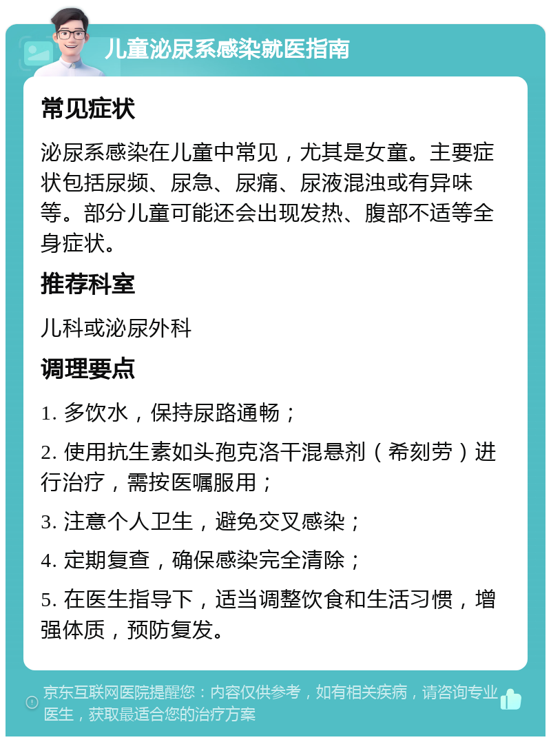 儿童泌尿系感染就医指南 常见症状 泌尿系感染在儿童中常见，尤其是女童。主要症状包括尿频、尿急、尿痛、尿液混浊或有异味等。部分儿童可能还会出现发热、腹部不适等全身症状。 推荐科室 儿科或泌尿外科 调理要点 1. 多饮水，保持尿路通畅； 2. 使用抗生素如头孢克洛干混悬剂（希刻劳）进行治疗，需按医嘱服用； 3. 注意个人卫生，避免交叉感染； 4. 定期复查，确保感染完全清除； 5. 在医生指导下，适当调整饮食和生活习惯，增强体质，预防复发。