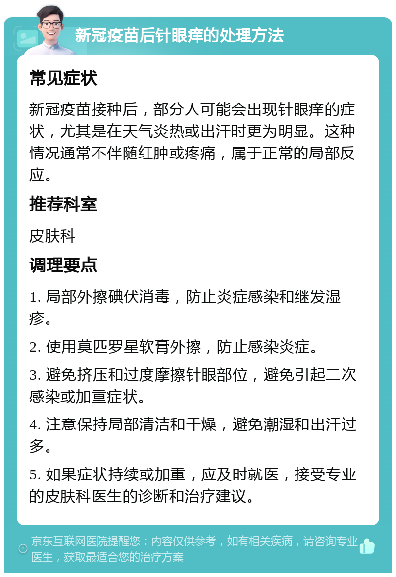 新冠疫苗后针眼痒的处理方法 常见症状 新冠疫苗接种后，部分人可能会出现针眼痒的症状，尤其是在天气炎热或出汗时更为明显。这种情况通常不伴随红肿或疼痛，属于正常的局部反应。 推荐科室 皮肤科 调理要点 1. 局部外擦碘伏消毒，防止炎症感染和继发湿疹。 2. 使用莫匹罗星软膏外擦，防止感染炎症。 3. 避免挤压和过度摩擦针眼部位，避免引起二次感染或加重症状。 4. 注意保持局部清洁和干燥，避免潮湿和出汗过多。 5. 如果症状持续或加重，应及时就医，接受专业的皮肤科医生的诊断和治疗建议。