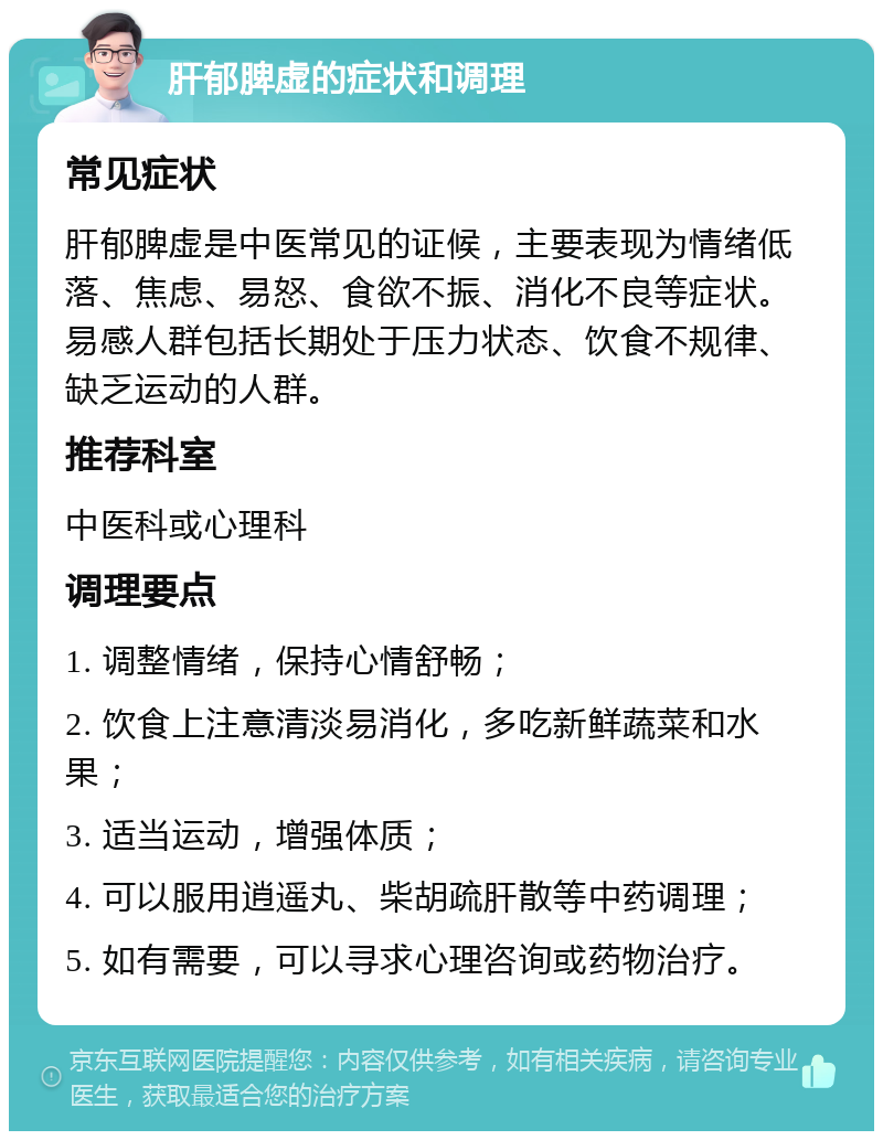 肝郁脾虚的症状和调理 常见症状 肝郁脾虚是中医常见的证候，主要表现为情绪低落、焦虑、易怒、食欲不振、消化不良等症状。易感人群包括长期处于压力状态、饮食不规律、缺乏运动的人群。 推荐科室 中医科或心理科 调理要点 1. 调整情绪，保持心情舒畅； 2. 饮食上注意清淡易消化，多吃新鲜蔬菜和水果； 3. 适当运动，增强体质； 4. 可以服用逍遥丸、柴胡疏肝散等中药调理； 5. 如有需要，可以寻求心理咨询或药物治疗。