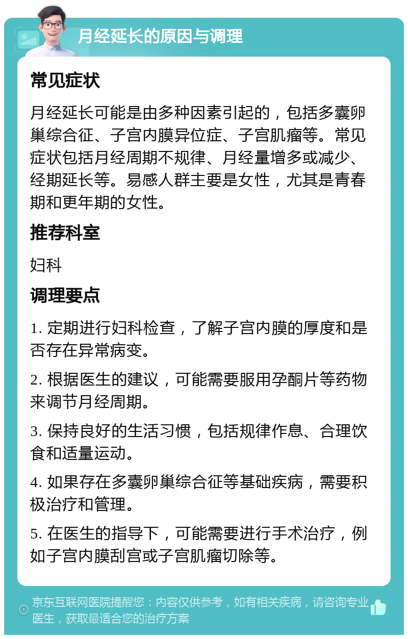 月经延长的原因与调理 常见症状 月经延长可能是由多种因素引起的，包括多囊卵巢综合征、子宫内膜异位症、子宫肌瘤等。常见症状包括月经周期不规律、月经量增多或减少、经期延长等。易感人群主要是女性，尤其是青春期和更年期的女性。 推荐科室 妇科 调理要点 1. 定期进行妇科检查，了解子宫内膜的厚度和是否存在异常病变。 2. 根据医生的建议，可能需要服用孕酮片等药物来调节月经周期。 3. 保持良好的生活习惯，包括规律作息、合理饮食和适量运动。 4. 如果存在多囊卵巢综合征等基础疾病，需要积极治疗和管理。 5. 在医生的指导下，可能需要进行手术治疗，例如子宫内膜刮宫或子宫肌瘤切除等。