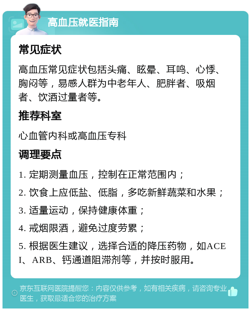 高血压就医指南 常见症状 高血压常见症状包括头痛、眩晕、耳鸣、心悸、胸闷等，易感人群为中老年人、肥胖者、吸烟者、饮酒过量者等。 推荐科室 心血管内科或高血压专科 调理要点 1. 定期测量血压，控制在正常范围内； 2. 饮食上应低盐、低脂，多吃新鲜蔬菜和水果； 3. 适量运动，保持健康体重； 4. 戒烟限酒，避免过度劳累； 5. 根据医生建议，选择合适的降压药物，如ACEI、ARB、钙通道阻滞剂等，并按时服用。