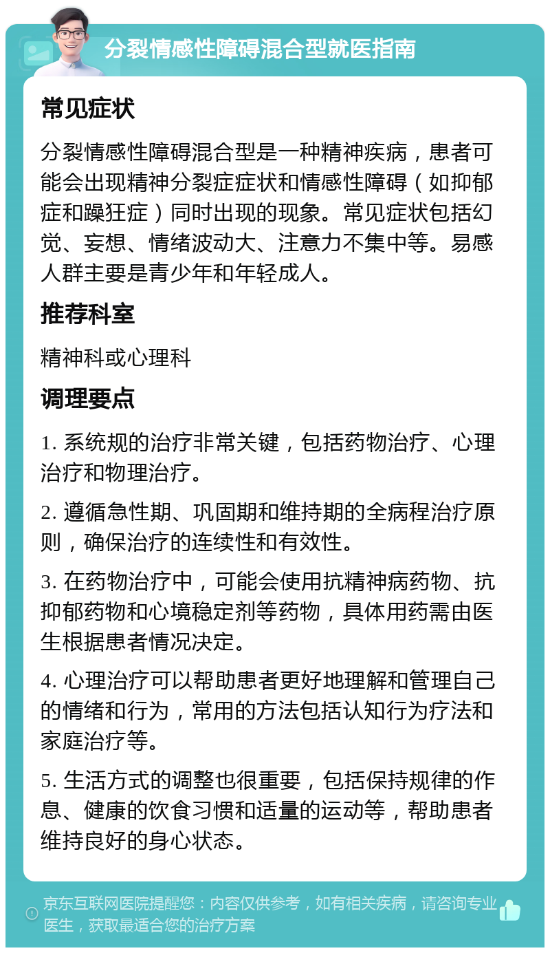 分裂情感性障碍混合型就医指南 常见症状 分裂情感性障碍混合型是一种精神疾病，患者可能会出现精神分裂症症状和情感性障碍（如抑郁症和躁狂症）同时出现的现象。常见症状包括幻觉、妄想、情绪波动大、注意力不集中等。易感人群主要是青少年和年轻成人。 推荐科室 精神科或心理科 调理要点 1. 系统规的治疗非常关键，包括药物治疗、心理治疗和物理治疗。 2. 遵循急性期、巩固期和维持期的全病程治疗原则，确保治疗的连续性和有效性。 3. 在药物治疗中，可能会使用抗精神病药物、抗抑郁药物和心境稳定剂等药物，具体用药需由医生根据患者情况决定。 4. 心理治疗可以帮助患者更好地理解和管理自己的情绪和行为，常用的方法包括认知行为疗法和家庭治疗等。 5. 生活方式的调整也很重要，包括保持规律的作息、健康的饮食习惯和适量的运动等，帮助患者维持良好的身心状态。