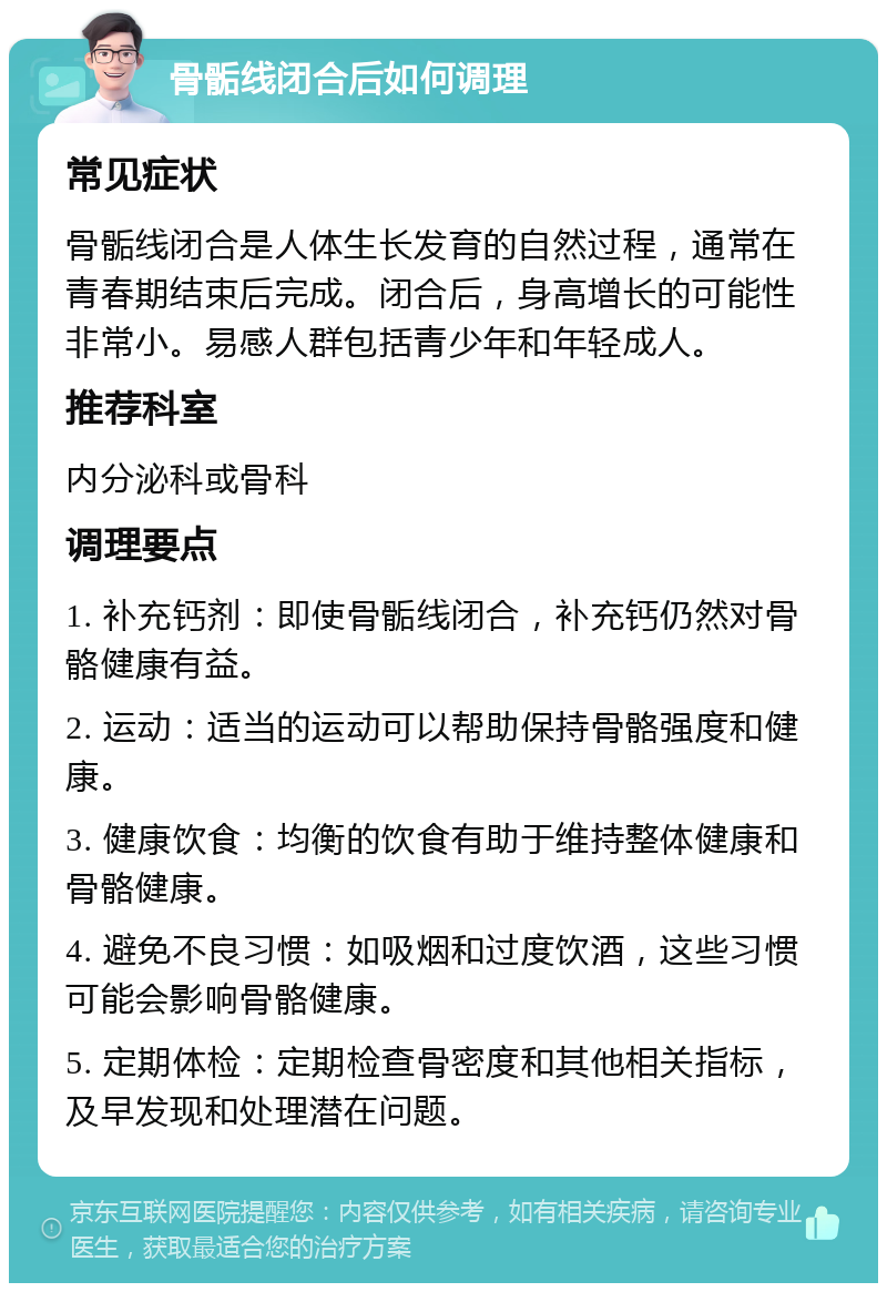 骨骺线闭合后如何调理 常见症状 骨骺线闭合是人体生长发育的自然过程，通常在青春期结束后完成。闭合后，身高增长的可能性非常小。易感人群包括青少年和年轻成人。 推荐科室 内分泌科或骨科 调理要点 1. 补充钙剂：即使骨骺线闭合，补充钙仍然对骨骼健康有益。 2. 运动：适当的运动可以帮助保持骨骼强度和健康。 3. 健康饮食：均衡的饮食有助于维持整体健康和骨骼健康。 4. 避免不良习惯：如吸烟和过度饮酒，这些习惯可能会影响骨骼健康。 5. 定期体检：定期检查骨密度和其他相关指标，及早发现和处理潜在问题。