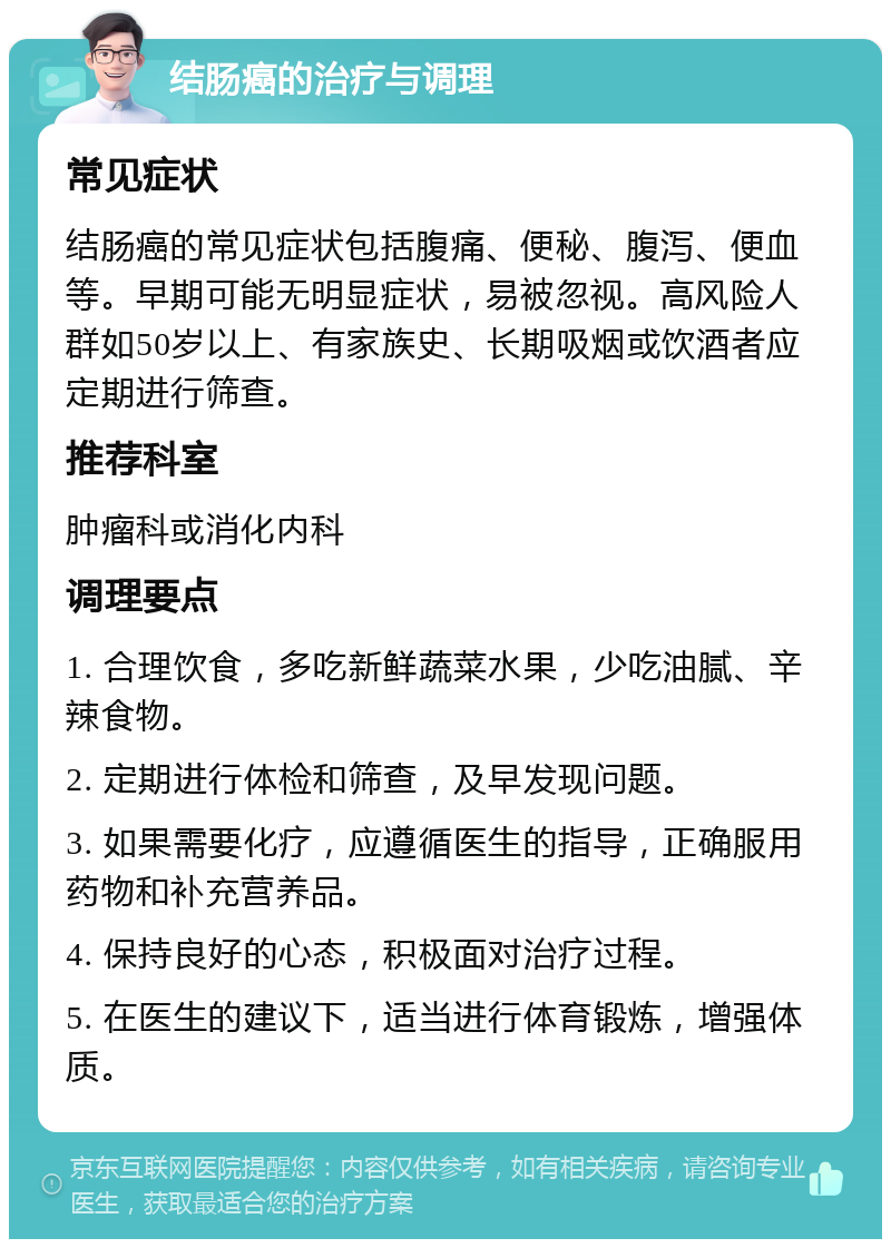 结肠癌的治疗与调理 常见症状 结肠癌的常见症状包括腹痛、便秘、腹泻、便血等。早期可能无明显症状，易被忽视。高风险人群如50岁以上、有家族史、长期吸烟或饮酒者应定期进行筛查。 推荐科室 肿瘤科或消化内科 调理要点 1. 合理饮食，多吃新鲜蔬菜水果，少吃油腻、辛辣食物。 2. 定期进行体检和筛查，及早发现问题。 3. 如果需要化疗，应遵循医生的指导，正确服用药物和补充营养品。 4. 保持良好的心态，积极面对治疗过程。 5. 在医生的建议下，适当进行体育锻炼，增强体质。