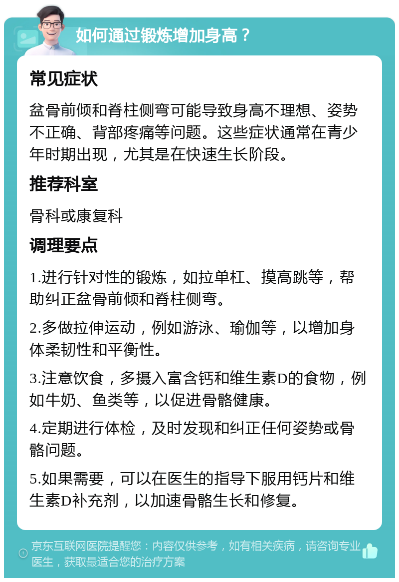 如何通过锻炼增加身高？ 常见症状 盆骨前倾和脊柱侧弯可能导致身高不理想、姿势不正确、背部疼痛等问题。这些症状通常在青少年时期出现，尤其是在快速生长阶段。 推荐科室 骨科或康复科 调理要点 1.进行针对性的锻炼，如拉单杠、摸高跳等，帮助纠正盆骨前倾和脊柱侧弯。 2.多做拉伸运动，例如游泳、瑜伽等，以增加身体柔韧性和平衡性。 3.注意饮食，多摄入富含钙和维生素D的食物，例如牛奶、鱼类等，以促进骨骼健康。 4.定期进行体检，及时发现和纠正任何姿势或骨骼问题。 5.如果需要，可以在医生的指导下服用钙片和维生素D补充剂，以加速骨骼生长和修复。