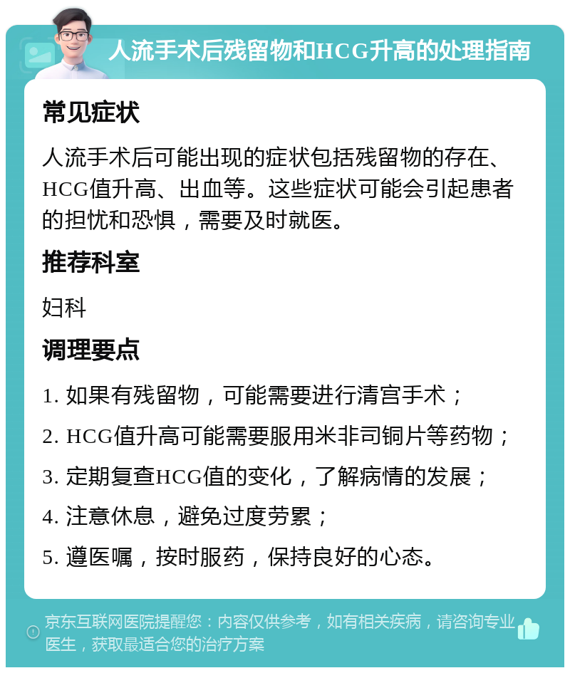 人流手术后残留物和HCG升高的处理指南 常见症状 人流手术后可能出现的症状包括残留物的存在、HCG值升高、出血等。这些症状可能会引起患者的担忧和恐惧，需要及时就医。 推荐科室 妇科 调理要点 1. 如果有残留物，可能需要进行清宫手术； 2. HCG值升高可能需要服用米非司铜片等药物； 3. 定期复查HCG值的变化，了解病情的发展； 4. 注意休息，避免过度劳累； 5. 遵医嘱，按时服药，保持良好的心态。