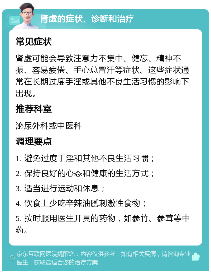 肾虚的症状、诊断和治疗 常见症状 肾虚可能会导致注意力不集中、健忘、精神不振、容易疲倦、手心总冒汗等症状。这些症状通常在长期过度手淫或其他不良生活习惯的影响下出现。 推荐科室 泌尿外科或中医科 调理要点 1. 避免过度手淫和其他不良生活习惯； 2. 保持良好的心态和健康的生活方式； 3. 适当进行运动和休息； 4. 饮食上少吃辛辣油腻刺激性食物； 5. 按时服用医生开具的药物，如参竹、参茸等中药。